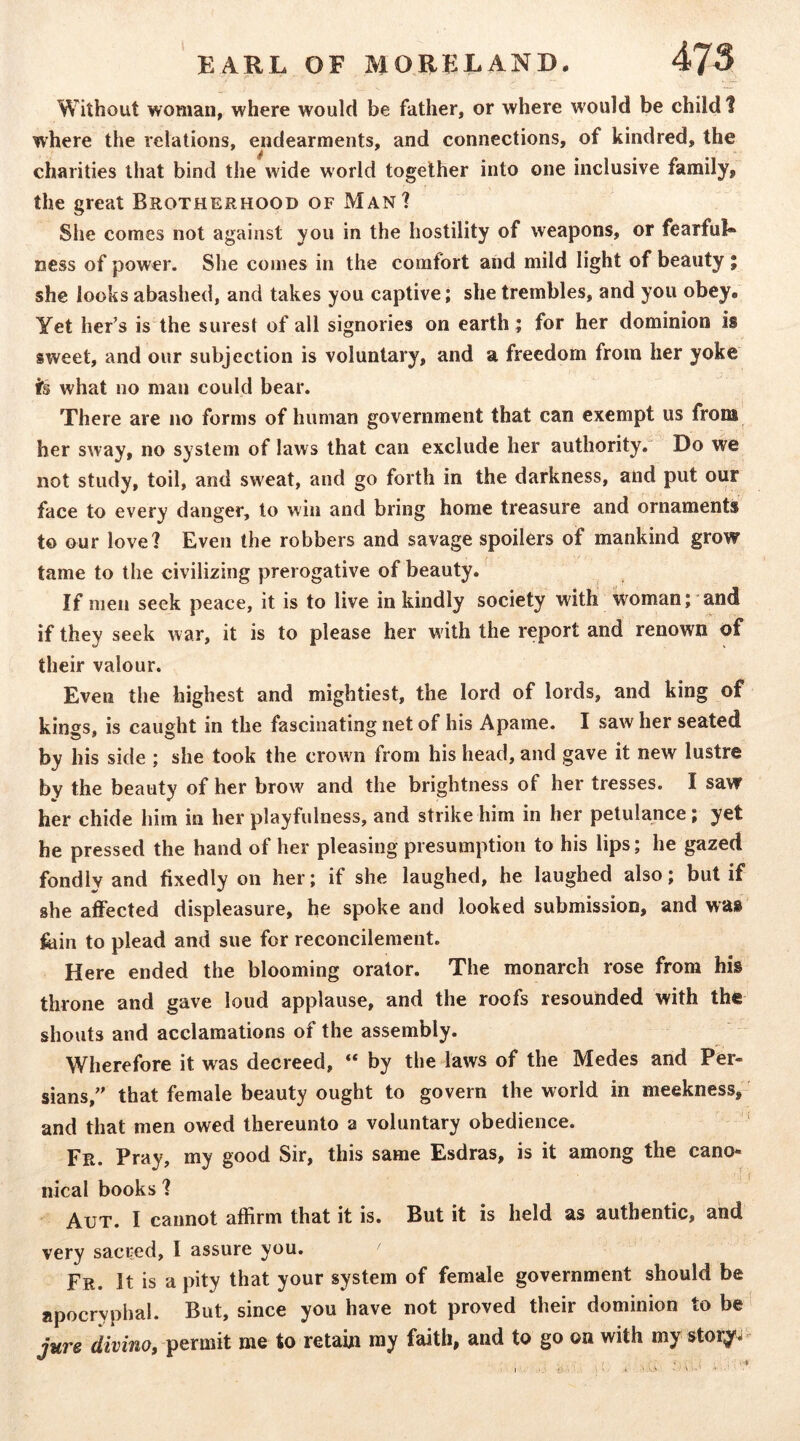 t Without woman, where would be father, or where would be child 1 where the relations, endearments, and connections, of kindred, the charities that bind the wide world together into one inclusive family, the great Brotherhood of Man? She comes not against you in the hostility of weapons, or fearful* ness of power. She comes in the comfort and mild light of beauty ; she looks abashed, and takes you captive; she trembles, and you obey. Yet her’s is the surest of all signories on earth ; for her dominion is sweet, and our subjection is voluntary, and a freedom from her yoke i’s what no man could bear. There are no forms of human government that can exempt us from her sway, no system of laws that can exclude her authority.' Do we not study, toil, and sweat, and go forth in the darkness, and put our face to every danger, to win and bring home treasure and ornaments to our love? Even the robbers and savage spoilers of mankind grow tame to the civilizing prerogative of beauty. If men seek peace, it is to live in kindly society with woman; and if they seek war, it is to please her with the report and renown of their valour. Even the highest and mightiest, the lord of lords, and king of kings, is caught in the fascinating net of his Apame. I saw her seated by his side ; she took the crown from his head, and gave it new lustre by the beauty of her brow and the brightness of her tresses. I saw her chide him in her playfulness, and strike him in her petulance; yet he pressed the hand of her pleasing presumption to his lips; he gazed fondly and fixedly on her; if she laughed, he laughed also; but if she affected displeasure, he spoke and looked submission, and was' feiin to plead and sue for reconcilement. Here ended the blooming orator. The monarch rose from his throne and gave loud applause, and the roofs resounded with the shouts and acclamations of the assembly. Wherefore it was decreed, “ by the laws of the Medes and Per- sians,'' that female beauty ought to govern the world in meekness, and that men owed thereunto a voluntary obedience. ‘ Fr. Pray, my good Sir, this same Esdras, is it among the cano- nical books ? AuT. I cannot affirm that it is. But it is held as authentic, and very sacred, I assure you. Fr. It is a pity that your system of female government should be apocryphal. But, since you have not proved their dominion to be' jure divino, permit me to retain my faith, and to go on with my story-'