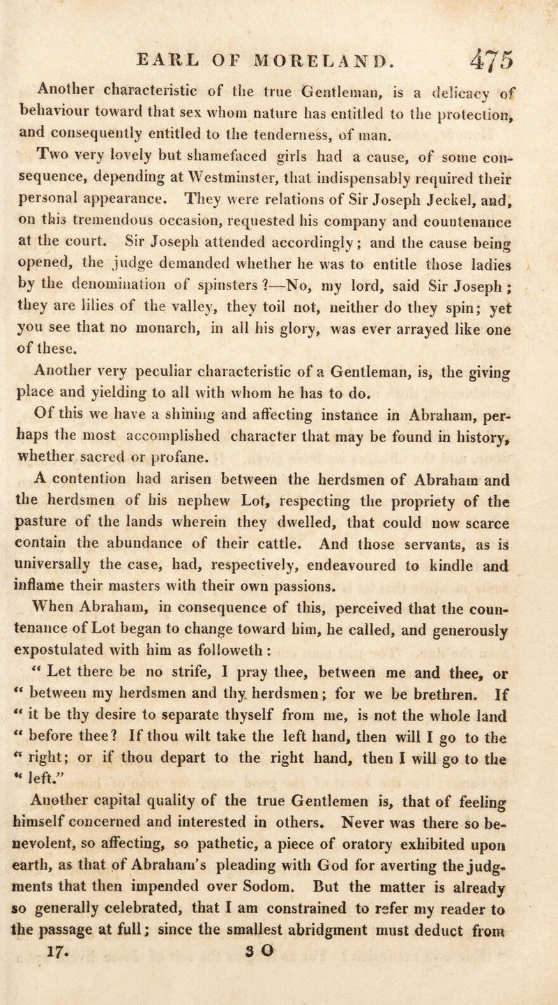 Another characteristic of the true Gentleman, is a delicacy of behaviour toward that sex whom nature has entitled to the protectiooj and consequently entitled to the tenderness, of man. Two very lovely but shamefaced girls had a cause, of some con- sequence, depending at Westminster, that indispensably required their personal appearance. They were relations of Sir Joseph Jeckel, aiad, on this tremendous occasion, requested his company and countenance at the court. Sir Joseph attended accordingly; and the cause being opened, the judge demanded whether he was to entitle those ladies by the denomination of spinsters 1—No, my lord, said Sir Joseph; they are lilies of the valley, they toil not, neither do they spin; yet you see that no monarch, in all his glory, was ever arrayed like one of these. Another very peculiar characteristic of a Gentleman, is, the giving place and yielding to all with whom he has to do. Of this we have a shining and affecting instance in Abraham, per- haps the most accomplished character that may be found in history, whether sacred or profane. A contention had arisen between the herdsmen of Abraham and the herdsmen of his nephew Lot, respecting the propriety of the pasture of the lands wherein they dwelled, that could now scarce contain the abundance of their cattle. And those servants, as is universally the case, had, respectively, endeavoured to kindle and inflame their masters with their own passions. When Abraham, in consequence of this, perceived that the coun- tenance of Lot began to change toward him, he called, and generously expostulated with him as followeth: “ Let there be no strife, I pray thee, between me and thee, or “ between my herdsmen and thy. herdsmen; for we be brethren. If it be thy desire to separate thyself from me, is not the whole land “ before thee? If thou wilt take the left hand, then will I go to the ** right; or if thou depart to the right hand, then I will go to the “ left.^' Another capital quality of the true Gentlemen is, that of feeling himself concerned and interested in others. Never was there so be- nevolent, so affecting, so pathetic, a piece of oratory exhibited upon earth, as that of Abraham’s pleading with God for averting the judge- ments that then impended over Sodom. But the matter is already so generally celebrated, that I am constrained to refer my reader to the passage at full; since the smallest abridgment must deduct from 17. 3 O