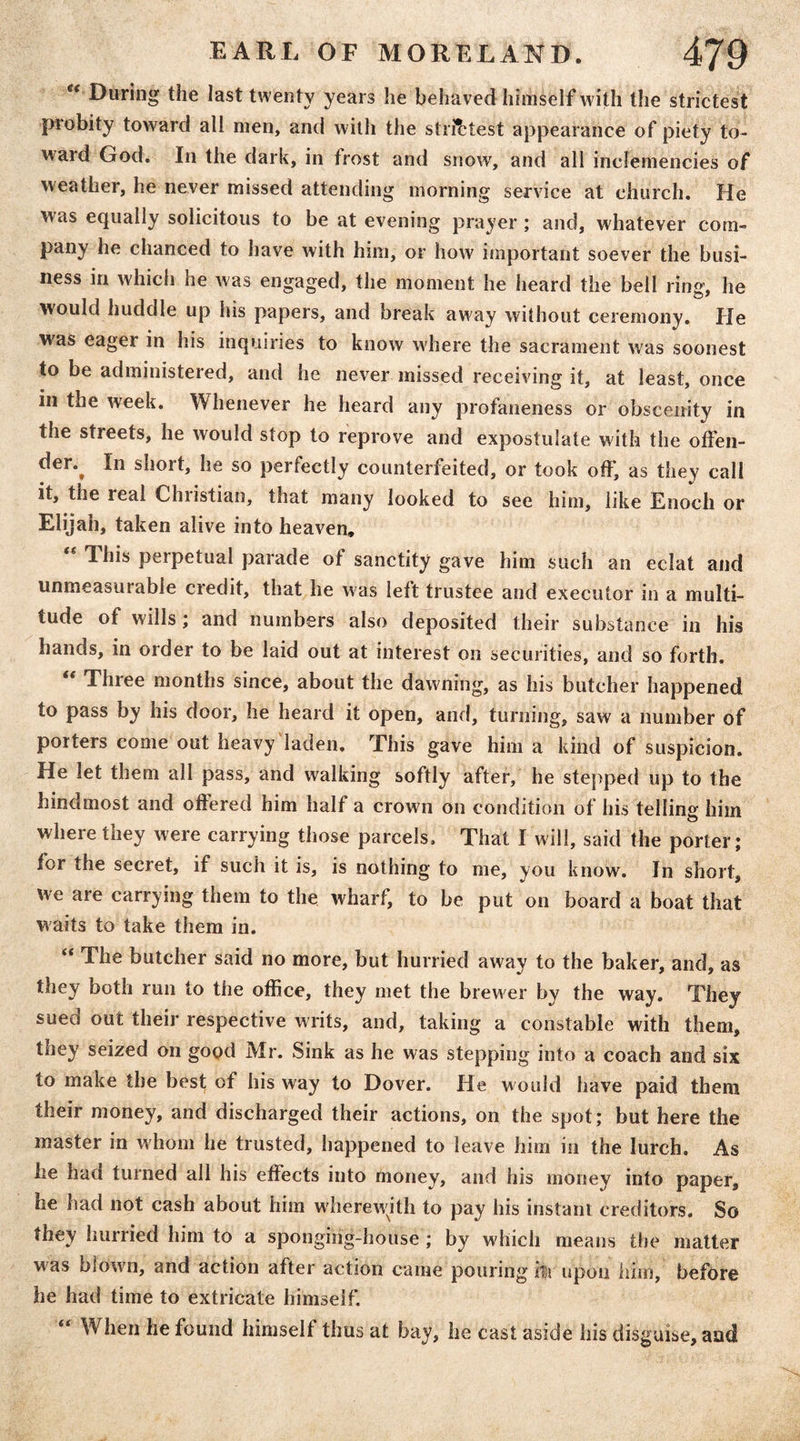 “ During the last twenty years he behaved himself with the strictest probity toward all men, and with the strictest appearance of piety to- ward God. In the dark, in frost and snow, and all inclemencies of weather, he never missed attending morning service at church. He was equally solicitous to be at evening prayer; and, whatever com- pany he chanced to have with him, or how important soever the busi- ness in which he was engaged, the moment he heard the bell ring, he would huddle up his papers, and break away without ceremony. He was eager in his inquiries to know where the sacrament was soonest to be administered, and he never missed receiving it, at least, once in the week. Whenever he heard any profaneness or obscenity in the streets, he would stop to reprove and expostulate with the oiFeii- der.^ In short, he so perfectly counterfeited, or took off, as they call it, the real Christian, that many looked to see him, like Enoch or Elijah, taken alive into heaven, ** This perpetual parade of sanctity gave him such an eclat and unmeasurable credit, that he was left trustee and executor in a multi- tude of wills; and numbers also deposited their substance in his hands, in order to be laid out at interest on securities, and so forth. “ Three months since, about the dawning, as his butcher happened to pass by his door, he heard it open, and, turning, saw a number of porters come out heavy laden. This gave him a kind of suspicion. He let them all pass, and walking softly after, he stepped up to the hindmost and offered him half a crown on condition of his telling him where they were carrying those parcels. That I will, said the porter; for the secret, if such it is, is nothing to me, you know. In short, we are carrying them to the wharf, to be put on board a boat that waits to take them in. “ The butcher said no more, but hurried away to the baker, and, as they both run to the office, they met the brewer by the way. They sued out their respective writs, and, taking a constable with them, they seized on good Mr. Sink as he was stepping into a coach and six to make the best of his way to Dover. He would have paid them their money, and discharged their actions, on the spot; but here the master in whom he trusted, happened to leave him in the lurch. As he had turned all his effects into money, and his money into paper, he had not cash about him wherewjth to pay his instant creditors. So they hurried him to a sponging-house ; by which means the matter w^as blown, and action after action came pouring itr upon him, before he had time to extricate himself. When he found himself thus at bay, he cast aside his disguise, and