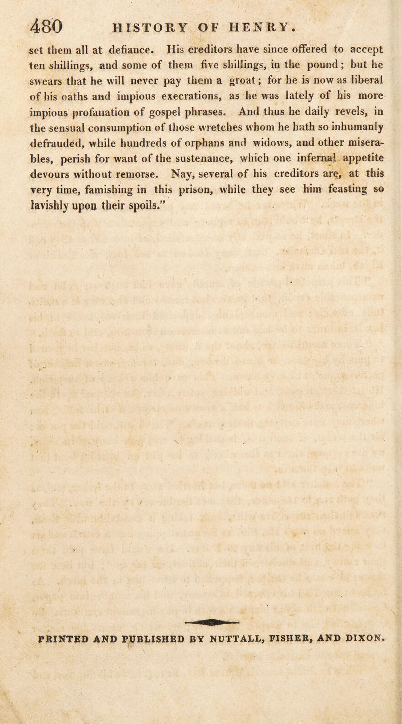 set them all at defiance. His creditors have since offered to accept ten shillings, and some of them five shillings, in the pound; but he swears that he will never pay them a groat; for he is now as liberal of his oaths and impious execrations, as he was lately of his more impious profanation of gospel phrases. And thus he daily revels, in the sensual consumption of those wretches whom he hath so inhumanly defrauded, while hundreds of orphans and widows, and other misera- bles, perish for want of the sustenance, which one infernal appetite devours without remorse. Nay, several of his creditors are, at this very time, famishing in this prison, while they see him feasting so lavishly upon their spoils.’^ • \ PRINTED AND PUBLISHED BY NUTTALL, FISHER, AND DIXON.