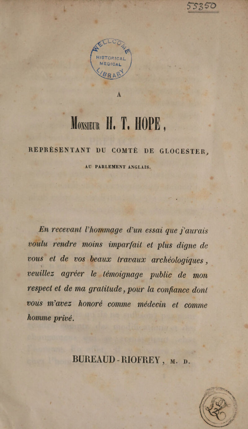 55 dé Honico e MÉÉRE pété 5251 (e EE 2 HISTORICAL MEDOICAL BR NS © Mowen HT. HOPE REPRÉSENTANT DU COMTÉ DE GLOCESTER, AU PARLEMENT ANGLAIS, En recevant l'hommage d’un essai que j'aurais voulu rendre moins imparfait et plus digne de vous el de vos beaux travaux archéologiques , veuillez agréer le (émoignage public de mon respect et de ma gralitude, pour la confiance dont vOuS m'avez honoré comme médecin et comme homme privé. BUREAUD -RIOFREY , . ».