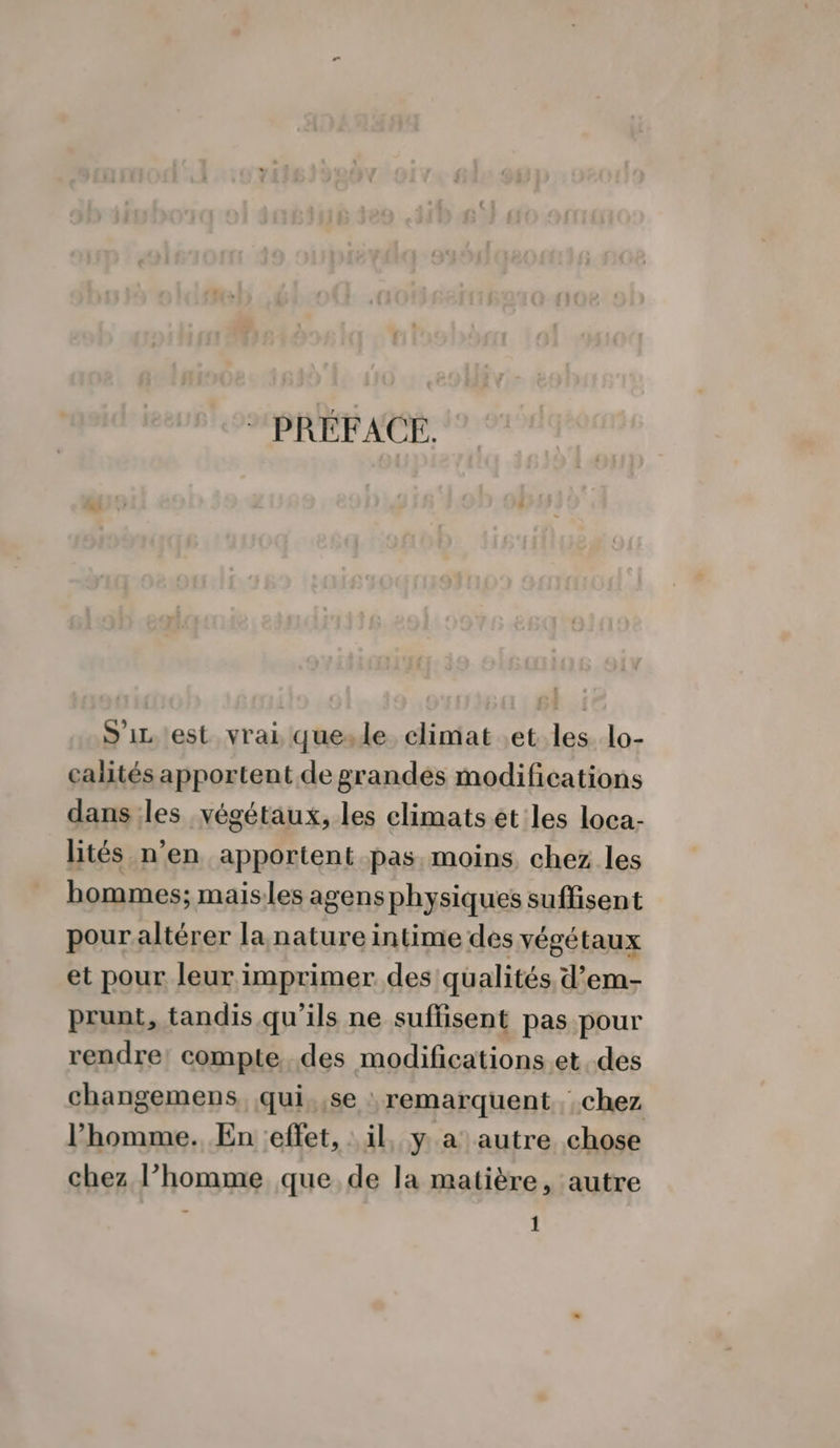 * PRÉFACE. S'iz est vrai quesle climat .et les lo- calités apportent de grandés modifications dans les végétaux, les climats ét les loca- lités n’en apportent pas. moins chez les bommes; maisles agens physiques suffisent pour altérer la nature intime des végétaux et pour leur imprimer des qualités d’em- prunt, tandis qu’ils ne suffisent pas pour rendre! compte. des modifications.et. des changemens qui. ,se : remarquent chez l’homme. En effet, il, y a autre chose chez l’homme que de la matière, autre