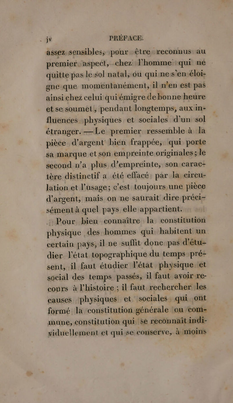 assez sensibles, pour être: reconnus: au premier. aspect, chez l’homme qui ne quitte pas le. sol natal, ou qui nes’en-éloi- gne que momentanément, il n’en est pas ainsi chez celui qui émigre debonne heure etse soumet, pendant longtemps, aux In- flüences physiques et sociales d’un sol étranger. —Le premier ressemble à la pièce d’argent bien frappée, qui porte sa marque et son empreinte originales ; le second n’a plus d’empreinte, son carac- tère distinctif a été effacé: par la eircu- lation et l'usage; c’est toujours une pièce d'argent, maïs on ne saurait dire préei- sément à quel pays elle appartient. Pour bien connaître la constitution physique des hommes qui habitent un certain pays, il ne suffit donc. pas d'étu- dier l’état topographique du temps pré- sent, il faut étudier l'état physique et social des temps passés, il faut avoir re- cours à l'histoire ; il faut rechercher les causes physiques et sociales qui ont formé la constitution générale ou com- mune, constitution qui. sé reconnaît indi- viduellement et qui-se conserve, à moins