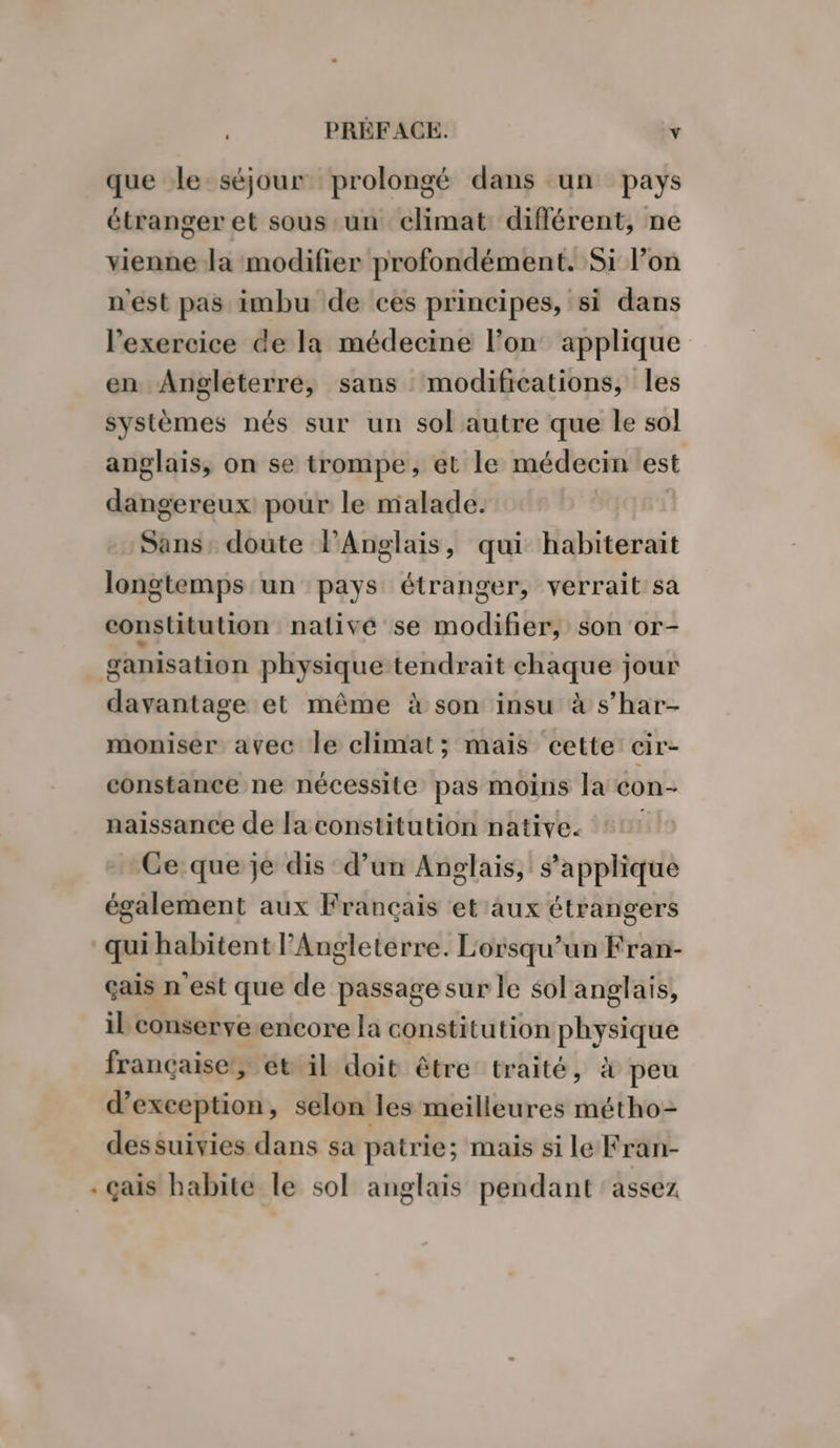 que le séjour prolongé dans un pays étranger et sous un climat différent, ne vienne la modifier profondément. Si l’on n'est pas imbu de ces principes, si dans l'exercice de la médecine l’on applique en Angleterre, sans modifications, les systèmes nés sur un sol autre que le sol anglais, on se trompe, et le médecin est dangereux pour le malade. Sans, doute PAnglais, qui habiterait longtemps un pays étranger, verrait sa constitution nativé se modifier, son or- ganisation physique tendrait chaque jour davantage et même à son insu à s’har- moniser avec le climat; mais cette cir- constance ne nécessite pas moins la con- naissance de la constitution native. Ce que je dis d’un Anglais, s'applique également aux Français et aux étrangers qui habitent l'Angleterre. Lorsqu'un Fran- çais nest que de passage sur le sol anglais, il conserve encore la constitution physique française, et il doit être traité, à peu d'exception, selon les meilleures métho- dessuivies dans sa patrie; mais si le Fran- . Gais habite le sol anglais pendant assez