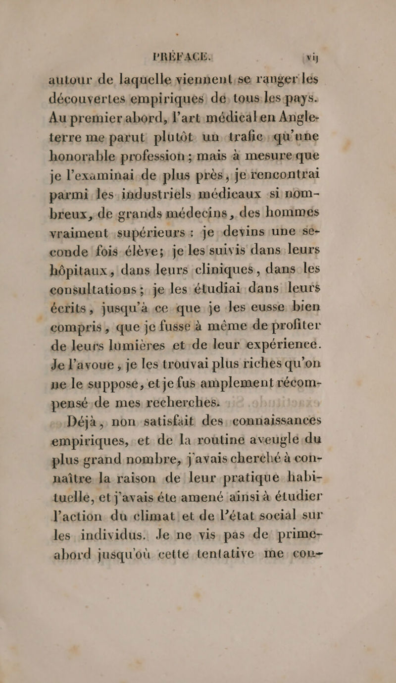 autour de laquelle viennent;se ranger les découvertes empiriques dé, tous les pays. Au premier abord, l'art médicälen Angle- terre me parut plutôt. un ‘trafic qu'une honorable profession; mais à mesureque je l’examinai de plus près, je rencontrai parmi les industriels médicaux -si nom- breux, de grands médecins, des hommes vraiment supérieurs : je devins une se- conde fois élève; je les suivis dans leurs hôpitaux, dans leurs cliniques, dans les consultations ;. je les étudiai dans leurs _ écrits, jusqu'à ce que je les eusse bien compris ;, que je fusse à même de profiter de leurs lumières et de leur expérience. Je l'avoue ; je les trouvai plus riches qu'on ne le suppose, et je fus amplement récom- pensé.de mes recherches. Déjà, non satisfait des. connaissances empiriques, .et de la routine aveuglé du plus grand nombre, j'avais cherché à con- naître Ja raison de leur pratique habi- tuellé, et j'avais éte amené aïnsià étudier Jaction du climat!et de l’état soeial sur les individus. Je ne vis pas de prime- abord jusqu'où cette tentative me con