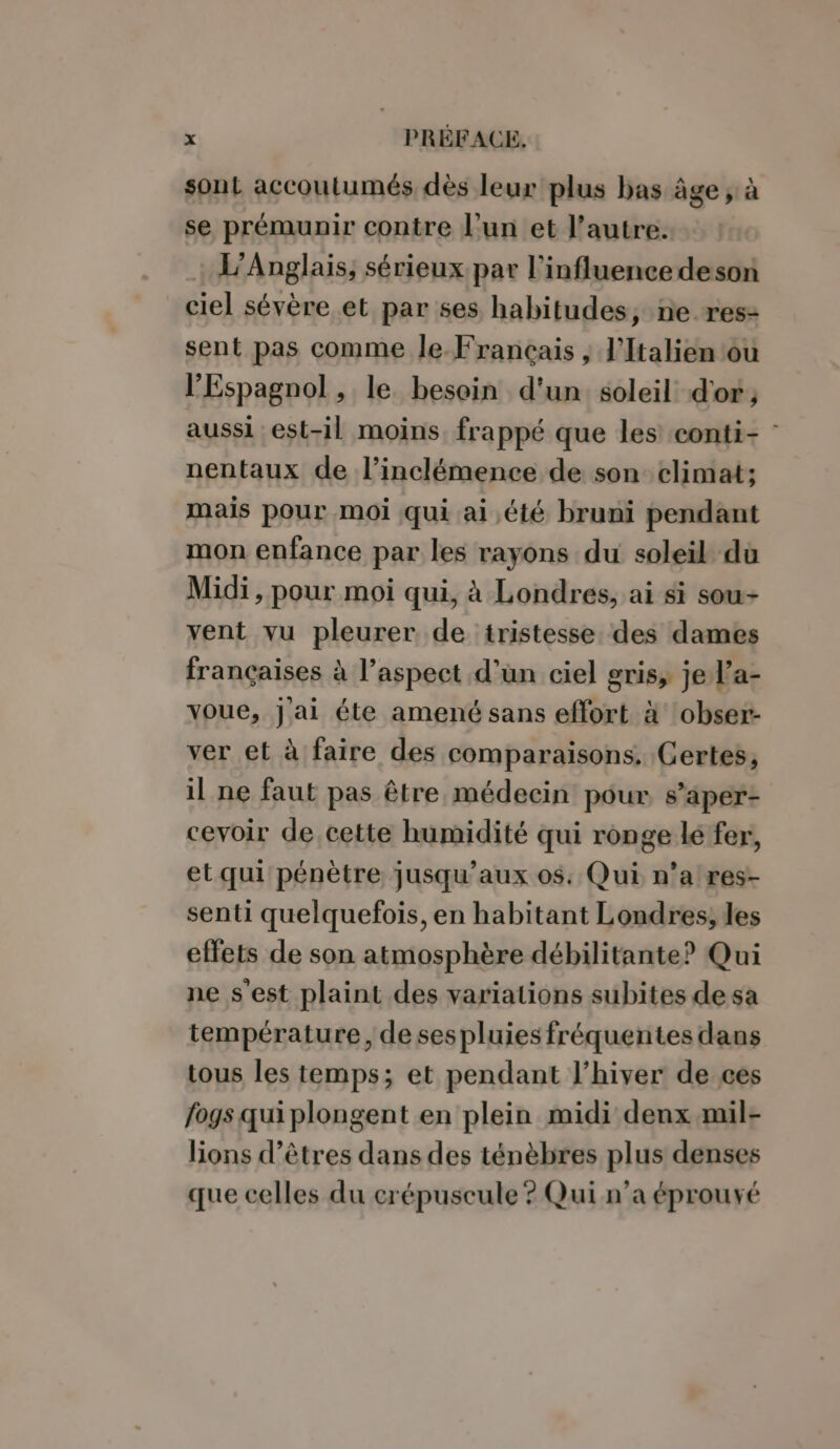 sont accoutumés dès leur plus bas âge ; à se prémunir contre l’un et l’autre. L’Anglais, sérieux par l'influencedeson ciel sévère et par ses habitudes, ne res- sent pas comme le Français , l'Italien ou l'Espagnol , le. besoin d'un soleil d'or ; aussi est-il moins. frappé que les conti- : nentaux de l’inclémence de son climat; mais pour moi qui ai été bruni pendant mon enfance par les rayons du soleil du Midi, pour moi qui, à Londres, ai si sou- vent vu pleurer de tristesse. des dames françaises à l’aspect d’un ciel gris, je l’a- voue, Jai éte amené sans effort à obser- ver et à faire des comparaisons. Certes, il ne faut pas être médecin pour s’aper- cevoir de,cette humidité qui ronge lé fer, et qui pénètre jusqu'aux os: Qui n’a res- senti quelquefois, en habitant Londres, les effets de son atmosphère débilitante? Qui ne s'est plaint des variations subites de sa température, desespluies fréquentes dans tous les temps; et pendant l'hiver de ces fogs qui plongent en plein midi denx mil- lions d’êtres dans des ténèbres plus denses que celles du crépuscule ? Qui n’a éprouvé
