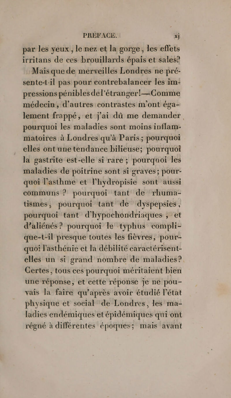 par les yeux , le nez et la gorge, les effets irritans de ces brouillards épais et sales? Mais que de merveilles Londres ne pré- sente-t-il pas pour contrebalancer les im- pressions pénibles del'étranger!— Comme médecin, d’autres contrastes m'ont éga- lement frappé, et j’ai dû me demander. pourquoi les maladies sont moins inflam- matoires à Londres qu’à Paris; pourquoi elles ontune tendance bilieuse; pourquoi la gastrite est-elle si rare ; pourquoi les maladies de poitrine sont si graves; pour- quoi l'asthme et l’hydropisie sont aussi communs ? pourquoi tant de rhuma- tismes, pourquoi tant de dyspepsies À pourquoi tant d'hypochondriaques ; et d’aliénés ? pourquoi le typhus compli- que-t-il presque toutes les fièvres, pour- quoi l'asthénie et la débilité caractérisent- elles un si grand nombre de maladies? Certes, tous ces pourquoi méritaient bien une réponse, et cette réponse Je ne pou- vais la faire qu'après avoir étudié l’état physique et social de Londres, les ma- ladies endémiques et épidémiques qui ont régné à différentes époques; mais avant
