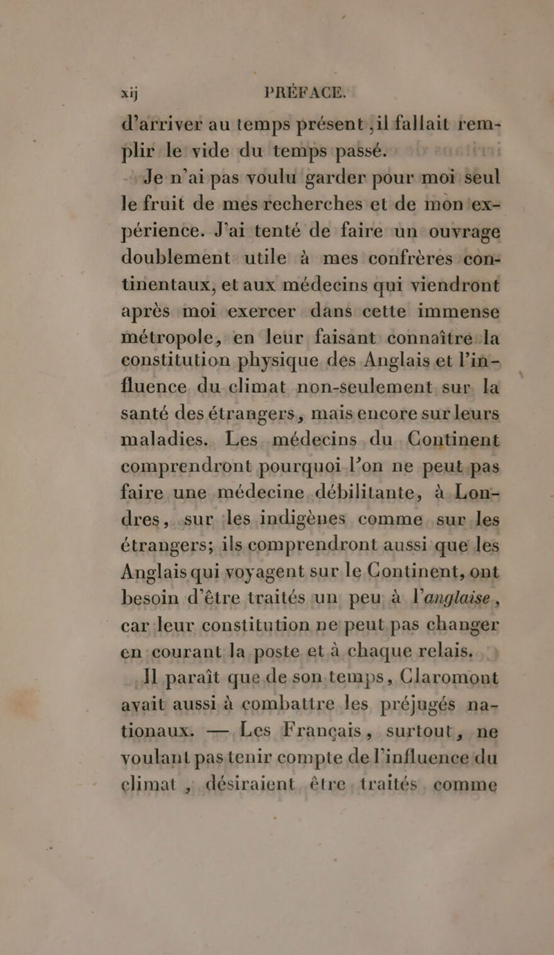 d'arriver au temps présent, il fallait rem- plir le vide du temps passé. | Je n’ai pas voulu garder pour moi seul le fruit de mes recherches et de montex- périence. J'ai tenté de faire un ouvrage doublement utile à mes confrères con: tinentaux, et aux médecins qui viendront après moi exercer dans cette immense métropole, en leur faisant connaître:la constitution physique des Anglais .et lin- fluence du climat non-seulement. sur, la santé des étrangers, mais encore sur leurs maladies. Les médecins du. Continent comprendront pourquoi l’on ne peutpas faire une médecine débilitante, à.Lon- dres, .sur les indigènes comme sur les étrangers; ils comprendront aussi que les Anglais qui voyagent sur le Gontinent, ont besoin d’être traités tun: peu: à l'anglaise, car leur constitution ne: peut.pas changer en courant la poste et à chaque relais. A1 paraît que de son temps, Claromont avait aussi à combattre les préjugés na- tionaux. — Les Francais, surtout, ne voulant pas tenir compte de l’influence‘du climat , désiraient être traités, comme
