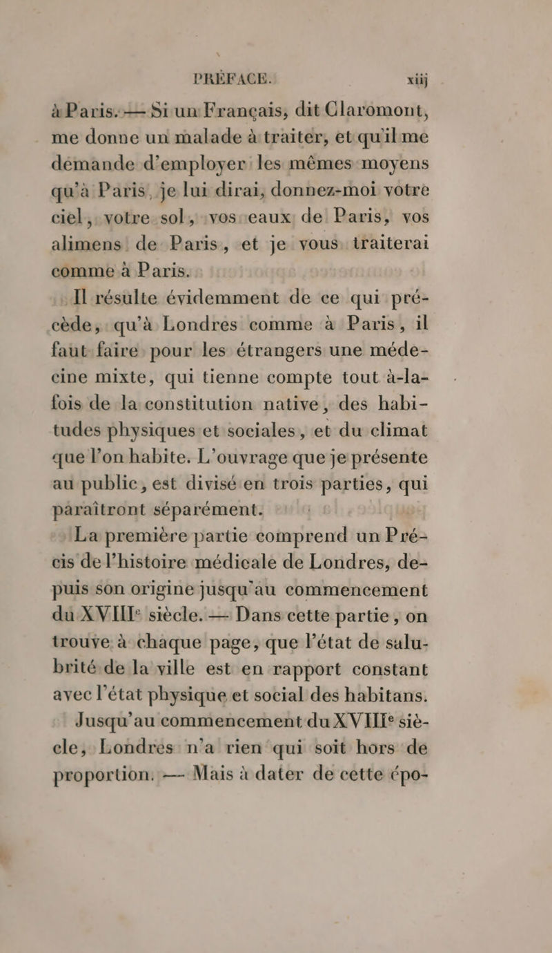 à Paris: — Si un Français, dit Claromont, me donne un malade àtraiter, etqu'ilme démande d'employer les mêmes moyens qu'à Paris, je lui dirai, donnez-moi votre ciel, votre sol, :vos eaux: de Paris, vos alimens de Paris, et je vous, traiterai comme à Paris. Il résulte évidemment de ce qui pré- cède, qu’à Londres comme à Paris, il faut faire pour les étrangers une méde- cine mixte, qui tienne compte tout à-la- fois de la constitution native, des habi- tudes physiques et sociales, et du climat que l’on habite. L'ouvrage que je présente au public, est divisé en trois parties, qui paraïîtront séparément. La première partie comprend un Pré- cis de l’histoire médicale de Londres, de- puis son origine jusqu'au commencement du:X VIII siècle. — Dans cette partie, on trouve à chaque page, que létat de salu- brité de la ville est en rapport constant avec l'état physique et social des habitans. Jusqu'au commencement du XVIIT: sié- cle, Londres n’a rien qui soït hors de proportion. — Mais à dater de cette épo-