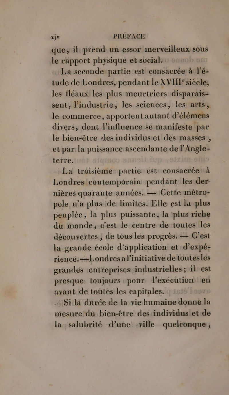 que, il prend un essor merveilleux sous le rapport physique et social. La seconde partie est consacrée à l’é- tude de Londres, pendant le XVII siècle, les fléaux les plus meurtriers disparaïs- sent, l’industrie, les sciences, les arts, le commerce, apportent autant d’élémens divers, dont l'influence se manifeste par le bien-être des individuset des masses , et par la puissance ascendante de F Angle- terre. La troisième partie est consacrée: à Londres contemporain pendant les der- nières quarante années. — Cette métro- pole n’a plus de limites. Elle est la plus peuplée, la plus puissante, la plus riche du monde, c’est le centre de toutes les découvertes ; de tous les progrès. — C’est la grande école d'application et d’expé- riencé.—Londresalinitiative detoutesles grandes entreprises industrielles ; il est presque toujours «pour l'exécution en avant de toutes les capitales. 4$ila durée de la vie humaine donne la mesure du bien-être des'individus et de la salubrité d’une ville quelconque,