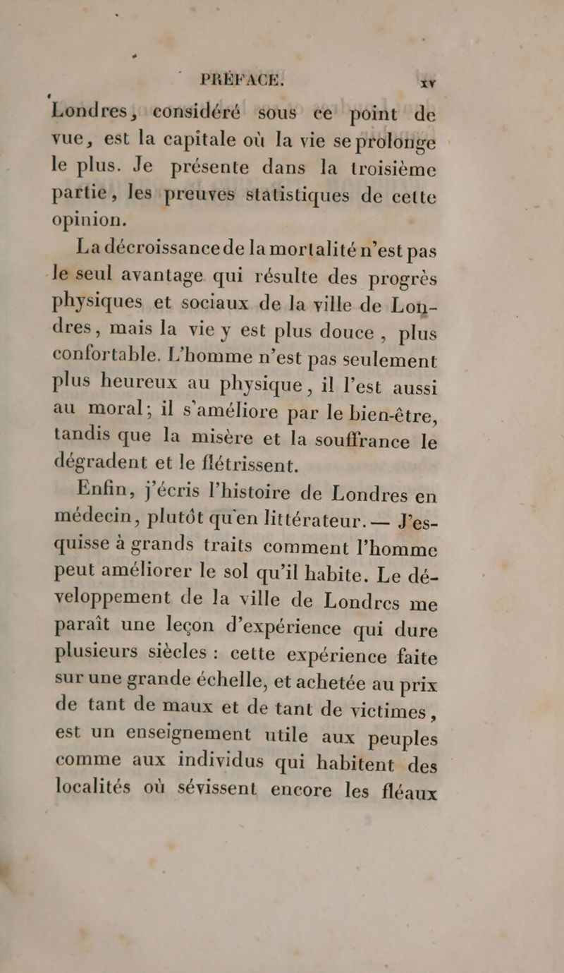 Londres, considéré sous ce point de vue, est la capitale où la vie se prolonge le plus. Je présente dans la troisième partie, les preuves statistiques de cette opinion. La décroissance de la mortalité n’est pas Je seul avantage qui résulte des progrès physiques et sociaux de la ville de Lon- dres, mais la vie y est plus douce , plus confortable. L'homme n’est pas seulement plus heureux au physique, il l’est aussi au moral; il s'améliore par le bien-être, tandis que la misère et la souffrance le dégradent et le flétrissent. Enfin, j'écris l’histoire de Londres en médecin, plutôt qu'en littérateur. — J’es- quisse à grands traits comment l’homme peut améliorer le sol qu’il habite. Le dé- veloppement de la ville de Londres me parait une leçon d’expérience qui dure plusieurs siècles : cette expérience faite sur une grande échelle, et achetée au prix de tant de maux et de tant de victimes , est un enseignement utile aux peuples comme aux individus qui habitent des localités où sévissent encore les fléaux