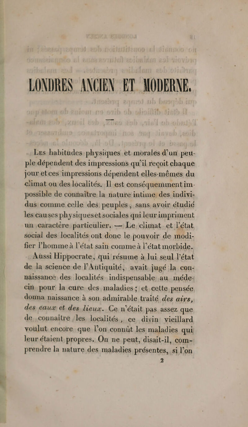 LONDRES ANCIEN. ET MODERNE, Les habitudes physiques et morales d’un peu- ple dépendent des impressions qu'il reçoit chaque jour et ces impressions dépendent elles-mêmes du ciimat ou des localités. Il est conséquemment im- possible de connaître la nature intime des indivi- dus comme celle des peuples, sans avoir étudié les causes ph ysiqueset sociales qni leur impriment un Caractère particulier. — Le climat et l’état social des localités ont donc le pouvoir de modi- fier l’homme à l’état sain comme à l’état morbide. Aussi Hippocrate, qui résume à lui seul l'état de la science de l'Antiquité, avait jugé la con- naissance des localités indispensable au méde- cin pour la cure des maladies ; et cette pensée donna naissance à son admirable traité des airs, des eaux et des lieux. Ce n’était pas assez que de ,connaître ‘les localités, ce divin: vieillard voulut encore que l’on connût les maladies qui leur étaient propres. On ne peut, disait-il, com- prendre la nature des maladies présentes, si l’on 2