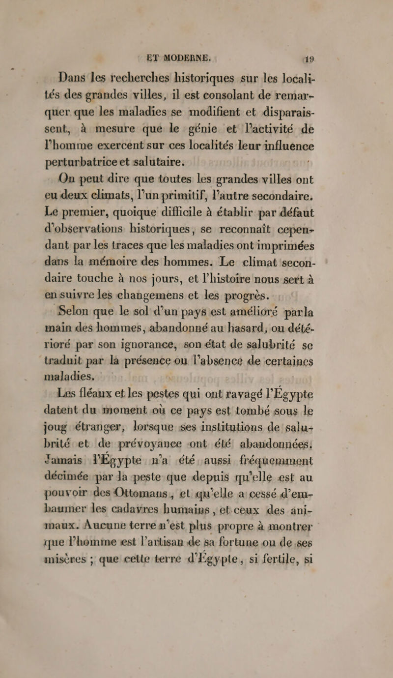 Dans les recherches historiques sur les locali- tés des grandes villes, il est consolant de remar- quer que les maladies se modifient et disparais- sent, à mesure que le génie et l’activité de l’homme exercent sur ces localités leur Eine perturbatrice et salutaire. On peut dire que toutes les grandes villes ont eu deux climats, l’un primitif, l’autre secondaire. Le premier, quoique difficile à établir par défaut d'observations historiques, se reconnaît cepen- dant par les traces que les maladies ont imprimées dans la mémoire des hommes. Le climat secon- daire touche à nos jours, et l’histoire nous sert à en suivre les changemens et les progrès. Selon que le sol d’un pays est amélioré parla main des hommes, abandonné au hasard, ou dété- rioré par son ignorance, son état de salubrité se traduit par là ete ou l'absence de certaines maladies. Les fléaux et les pestes qui ont ravagé l'Égypte datent du moment où ce pays est tombé sous le joug étranger, lorsque ses institutions de salu- brité et de prévoyance ont été abandonnées: Jamais l'Épypte n'a été aussi fréquemment décimée ‘par Ja peste que depuis qu'elle æst au pouvoir des Ottomans, et qu’elle a cessé d’em- baumer des cadavres humains , et ceux des ani- maux. Aucune terre m'est plus propre à montrer que l’homme est l'artisan de sa fortune ou de ,ses misères ; que cette terre d'Egypte, si fertile, si