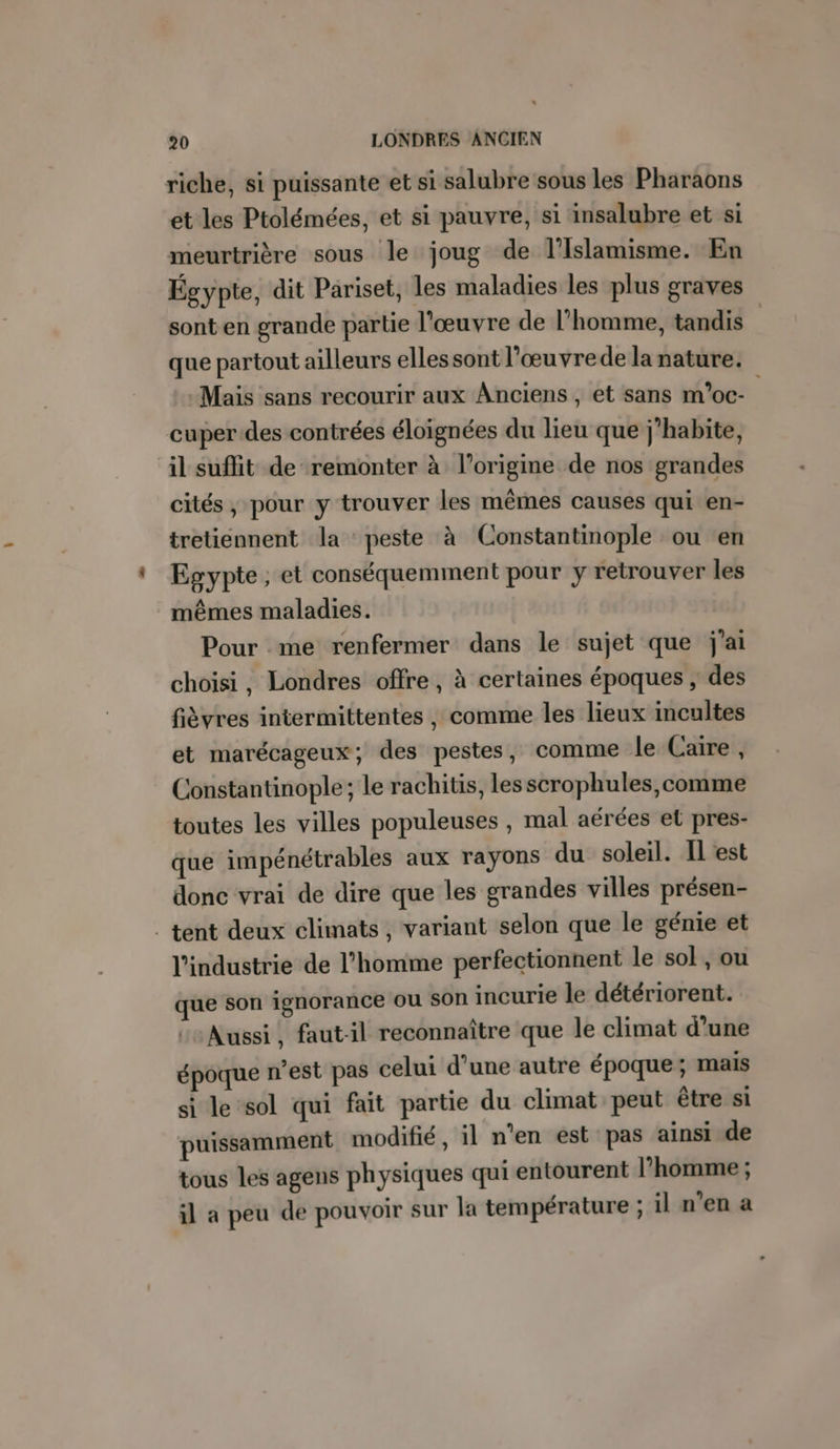 riche, si puissante et si salubre sous les Pharaons et les Ptolémées, et si pauvre, si insalubre et si meurtrière sous le joug de l’Islamisme. En Égypte, dit Pariset, les maladies les plus graves sont en grande partie l'œuvre de l'homme, tandis | que partout ailleurs elles sont l’œuvrede la nature. -Mais sans recourir aux Anciens, et sans m’oc- cuper des contrées éloignées du lieu que j'habite, il suflit de remonter à l’origine de nos grandes cités, pour y trouver les mêmes causes qui en- tretiennent la peste à Constantinople ou en Egypte; et conséquemment pour y retrouver les mêmes maladies. Pour me renfermer dans le sujet que j'ai choisi, Londres offre, à certaines époques ; des fièvres intermittentes , comme les lieux incultes et marécageux; des pestes, comme le Caire, Constantinople; le rachitis, les scrophules,comme toutes les villes populeuses , mal aérées et pres- que impénétrables aux rayons du soleil. Il est donc vrai de dire que les grandes villes présen- . tent deux climats, variant selon que le génie et l’industrie de l’homme perfectionnent le sol , ou que son ignorance ou son incurie le détériorent. ‘Aussi, faut-il reconnaître que le climat d’une époque n’est pas celui d’une autre époque; mais si le sol qui fait partie du climat peut être si puissamment modifié, il n’en est pas ainsi de tous les agens physiques qui entourent l’homme ; il a peu de pouvoir sur la température ; il n’en a