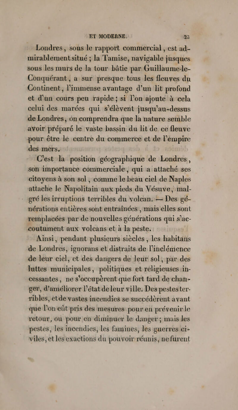 Londres, sous le rapport commercial , est ad- mirablement situé ; la Tamise, navigable jusques sous les murs de la tour bâtie par Guillaume-le- Conquérant , a sur presque tous les fleuves du Continent, l'immense avantage d’un lit profond et d’un cours peu rapide ; si l’on ajoute à cela celui des marées qui s'élèvent jusqu’au-dessus de Londres, on comprendra que la nature semble avoir préparé le vaste bassin du lit de ce fleuve pour être le centre du commerce et de l’émpire des mers, C'est la position géographique de Londres, son importance commerciale, qui a attaché ses citoyens à son sol , comme le beau ciel de Naples attache le Napolitain aux pieds du Vésuve, mal- gré les irruptions terribles du volcan. — Des gé- nérations entières sont entraînées , mais elles sont remplacées par de nouvelles générations qui s’ac- coutument aux volcans et à la peste. Ainsi, pendant plusieurs siècles , Les habitans de Londres, ignorans et distraits de l’inclémence de leur ciel, et des dangers de leur sol, par des luttes municipales, politiques et religieuses in- cessantes, ne s'occupèrent que fort tard de chan- ger, d'améliorer l’état de leur ville. Des pestester- ribles, etde vastes incendies se succédèrent avant que l'on eût pris des mesures pour en prévenir le retour, ou pour en diminuer le danger ; mais les pestes, les incendies, les famines, les guerres ci- viles, et les exactions du pouvoir réunis, nefurent