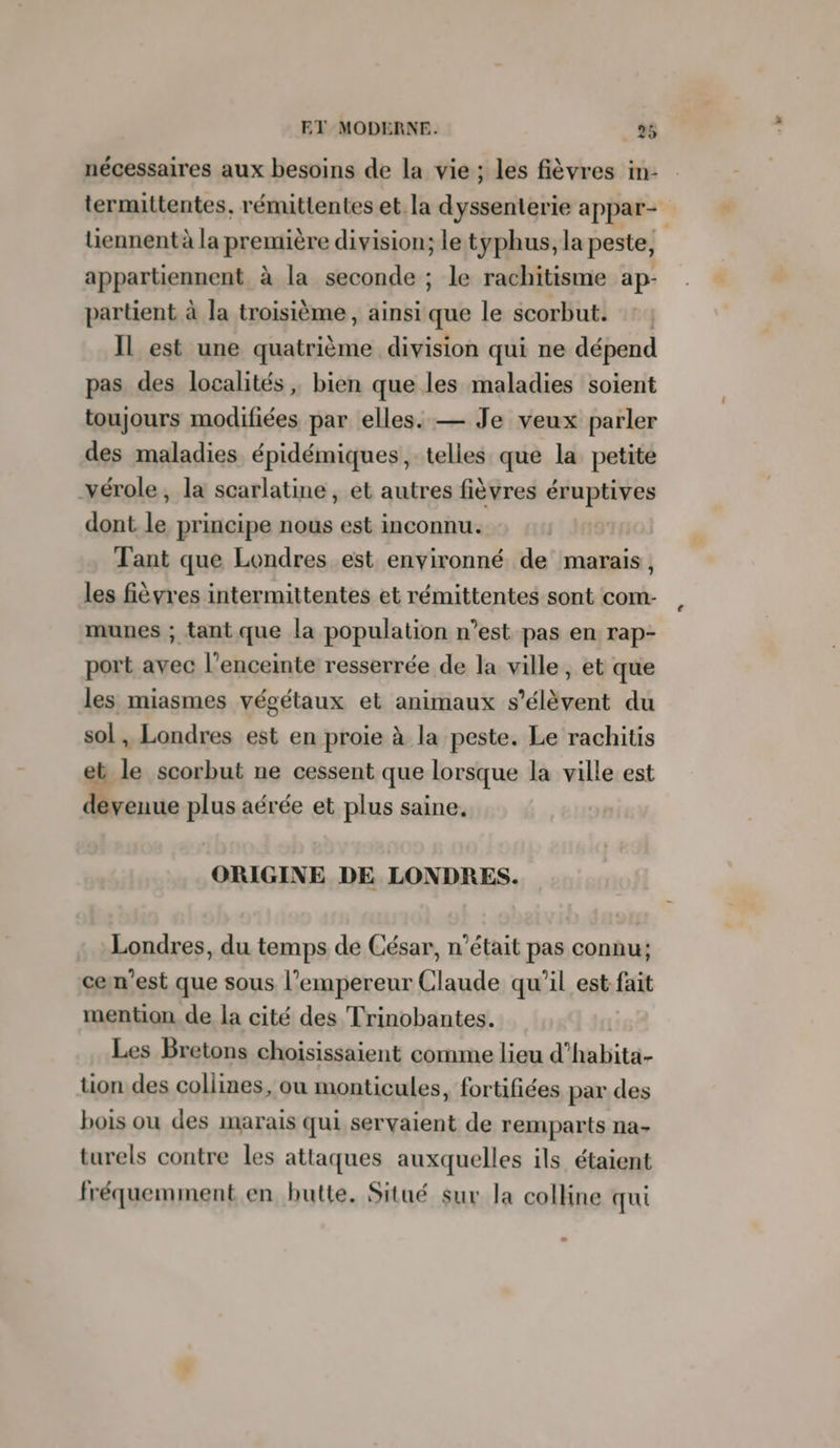 nécessaires aux besoins de la vie; les fièvres in- termuttentes, rémittentes et la dyssenterie appar- tiennent à la première division; le typhus, la peste, appartiennent à la seconde ; le rachitisme ap- partient à la troisième, ainsi que le scorbut. :: IL est une quatrième division qui ne dépend pas des localités, bien que les maladies soient toujours modifiées par elles. — Je veux parler des maladies épidémiques, telles que la petite vérole, la scarlatine, et autres fièvres éruptives dont. le principe nous est inconnu. Tant que Londres est environné de marais, les fièvres intermittentes et rémittentes sont com- munes ; tant que la population n’est pas en rap- port avec l'enceinte resserrée de la ville, et que les miasmes végétaux et animaux s'élèvent du sol, Londres est en proie à la peste. Le rachitis et le scorbut ne cessent que lorsque la ville est devenue plus aérée et plus saine, ORIGINE DE LONDRES. Londres, du temps de César, n’était pas connu; cemn’est que sous l’empereur Claude qu’il est fait mention de la cité des Trinobantes. Les Bretons choisissaient comme lieu d’habita- tion des collines, ou monticules, fortifiées par des bois ou des marais qui servaient de remparts na- turels contre les attaques auxquelles ils étaient fréquemment en butte. Situé sur la colline qui