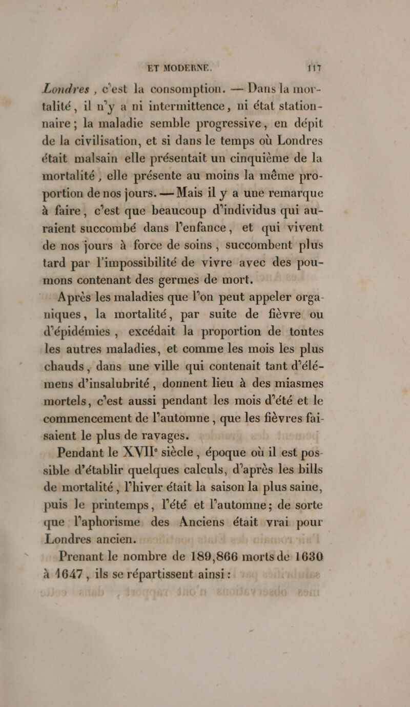 Londres , c'est la consomption. — Dans la mor- talité, il n’y à ni intermittence, ni état station- naire ; la maladie semble progressive, en dépit de la civilisation, et si dans le temps où Londres était malsain elle présentait un cinquième de la mortalité , elle présente au moins la même pro- portion de nos jours. — Mais il y a une remarque à faire, c’est que beaucoup d'individus qui au- raient succombé dans l'enfance, et qui vivent de nos jours à force de soins , succombent plus tard par l'impossibilité de vivre avec des pou- mons contenant des germes de mort. Après les maladies que l’on peut appeler orga- niques, la mortalité, par suite de fièvre ou d’épidémies , excédait la proportion de toutes les autres maladies, et comme les mois les plus chauds ; dans une ville qui contenait tant d’élé- mens d’insalubrité, donnent lieu à des miasmes mortels, c’est aussi pendant les mois d'été et le commencement de l'automne , que les fièvres fai- saient le plus de ravages. Pendant le XVI siècle jhépoiritè où il est pos- sible d'établir quelques Lsloaslet d’après les bills de mortalité, l’hiver était la saison la plus saine, puis le printemps, l’été et l'automne; de sorte que l'aphorisme des Anciens était vrai pour Londres ancien. Prenant le nombre de 189,866 morts de 1630 à 1647, ils se répartissent ainsi :