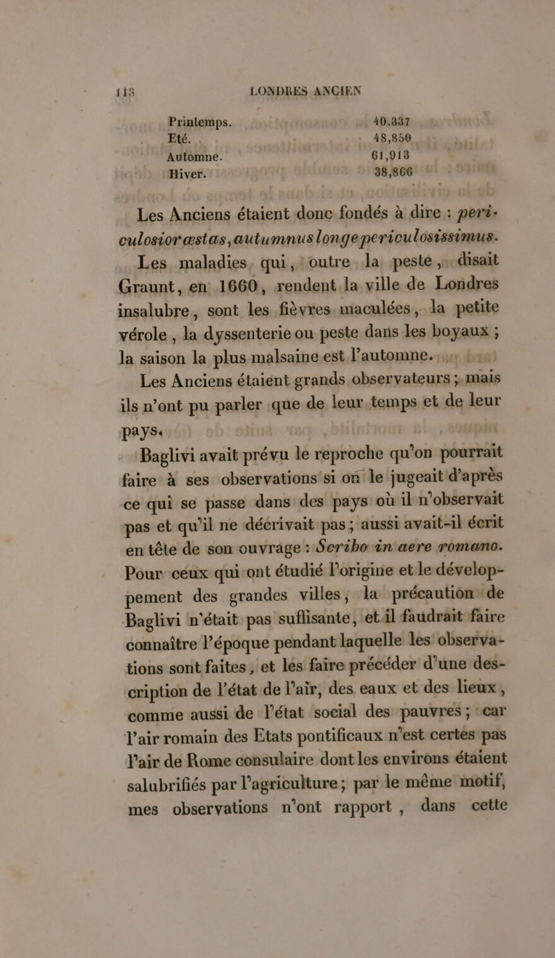 Printemps. 40.337 Eté. 48,850 Automne. 61,913 Hiver. 38,866 Les Anciens étaient donc fondés à dire : per: culosioræstas,autumnus longepericulosissimus. Les maladies, qui, ! outre la peste ,, disait Graunt, en 1660, rendent la ville de Londres insalubre, sont les fièvres maculées, la petite vérole , la dyssenterie ou peste dans les boyaux ; la saison la plus malsaine est l'automne. Les Anciens étaient grands observateurs ;,mais ils n’ont pu parler que de leur.temps et de leur pays. | | Baglivi avait prévu le reproche qu’on pourrait faire à ses observations si on le jugeait d’après ce qui se passe dans des pays où il n’observaït pas et qu’il ne décrivait pas; aussi avait-il écrit en tête de son ouvrage : Seribo in aere romano. Pour ceux qui ont étudié l’origine et le dévelop- pement des grandes villes, la précaution de Baglivi n'était pas suflisante, et il faudrait faire connaître l’époque pendant laquelle les observa- tions sont faites , et les faire précéder d’une des- cription de l’état de l'air, des eaux et des lieux, comme aussi de l’état social des pauvres ; °car l'air romain des Etats pontificaux n’est certes pas l'air de Rome consulaire dont les environs étaient salubrifiés par l’agriculture; par le même motif, mes observations n’ont rapport , dans cette