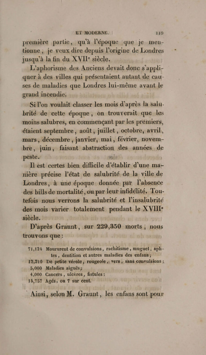 première partie, qu'à l’époque que je men- tionne , je veux dire depuis l’origine de Londres jusqu’à la fin du XVII: siècle. L’aphorisme des Anciens devait donc s’appli- quer à des villes qui présentaient autant de cau- ses de maladies que Londres lui-même avant le graud incendie. | Si l’on voulait classer les mois d’après la salu- brité de cette époque, on trouverait que les moins salubres, en commençant par les prémiers, étaient septembre, août , juillet , octobre, avril, mars, décembre , janvier, mai, février, novem- bre, juin, faisant abstraction des années de peste. CIE Il est certes bien diflicile d'établir d’une ma- nière précise l’état de salubrité de la ville de Londres, à une époque donnée par l'absence des bills de mortalité , ou par leur infidélité. Tou- tefois nous verrons la salubrité et l’insalubrité des mois varier totalement pendant le X VIIT* siècle. D’après Graunt, sur 229,350 morts, nous trouvons que : | 71,124 Moururent de convulsions, rachitisme , muguet, aph- tes, dentition et autres maladies des enfanis ; 12,210 De petite vérole, rougeole ;: vers , sans convulsions ; 5,000 Maladies aiguës ; 4,000 Cancers , ulcères , fistules ; 15,757 Agés, on 7 sur cent. Ainsi, selon M. Graunt, les enfans sont pour