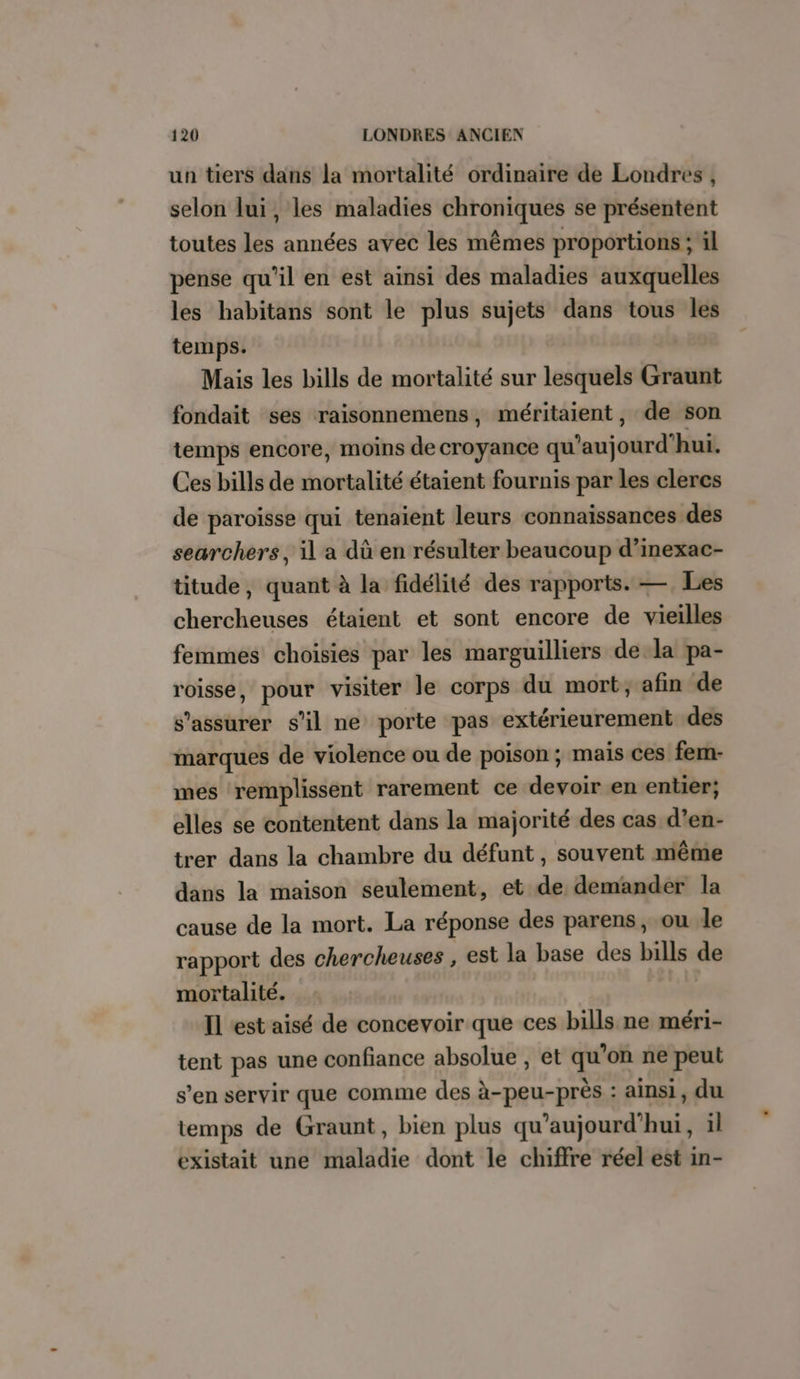 un tiers dans la mortalité ordinaire de Londres, selon lui, les maladies chroniques se présentent toutes les années avec les mêmes proportions ; il pense qu’il en est ainsi des maladies auxquelles les habitans sont le plus sujets dans tous les temps. Mais les bills de mortalité sur lesquels Graunt fondait ses raisonnemens, méritaient, de son temps encore, moins de croyance qu'aujourd'hui. Ces bills de mortalité étaient fournis par les clercs de paroisse qui tenaient leurs connaissances des searchers, il a dû en résulter beaucoup d’inexac- titude, quant à la fidélité des rapports. —. Les chercheuses étaient et sont encore de vieilles femmes choisies par les marguilliers de la pa- roisse, pour visiter le corps du mort; afin de s'assurer s’il ne porte pas extérieurement des marques de violence ou de poison ; mais ces fem- mes remplissent rarement ce devoir en enter; elles se contentent dans la majorité des cas d’en- trer dans la chambre du défunt, souvent même dans la maison seulement, et de demander la cause de la mort. La réponse des parens , ou le rapport des chercheuses , est la base des bills de mortalité. Il est aisé de concevoir que ces bills ne méri- tent pas une confiance absolue , et qu'on ne peut s’en servir que comme des à-peu-près : ainsi, du temps de Graunt, bien plus qu'aujourd'hui, il existait une maladie dont le chiffre réel est in-