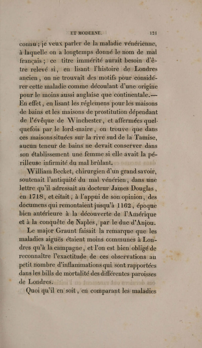 connu ; je veux parler de la maladie vénérienne, à laquelle on a longtemps donné le nom de mal français ; ce titre immérité aurait besoin d'é- tre relevé si, en lisant l’histoire de Londres ancien , on ne trouvait des motifs pour considé- rer cette maladie comme découlant d’une origine pour le moins aussi anglaise que continentale. — En effet , en lisant les réglemens pour les maisons de bains et les maisons de prostitution dépendant de l’évêque de Winchester, et affermées quel- quefois par le lord-maire, on trouve que dans ces maisons situées sur la rive sud de la Tamise, aucun teneur de bains ne devait conserver dans son établissement une femme si elle avait la pé- rilleuse infirmité du mal brûlant. William Becket, chirurgien d’un grand savoir, soutenait l'antiquité du mal vénérien, dans une lettre qu’il adressait au docteur James Douglas, en 1718, et citait ; à l'appui de son opinion, des documens qui remontaient jusqu’à 1162, époque bien antérieure à la découverte de l'Amérique et à la conquête de Naples, par le duc d'Anjou. Le major Graunt faisait la remarque que les maladies aiguës étaient moins communes à Lon- dres qu’à la campagne, et l’on est bien obligé de reconnaître l’exactitude de ces observations au petit nombre d’inflammations qui sont rapportées dans les bills de mortalité des différentes paroisses de Londres. pro Quoi qu’il en soit , ‘en comparant les maladies