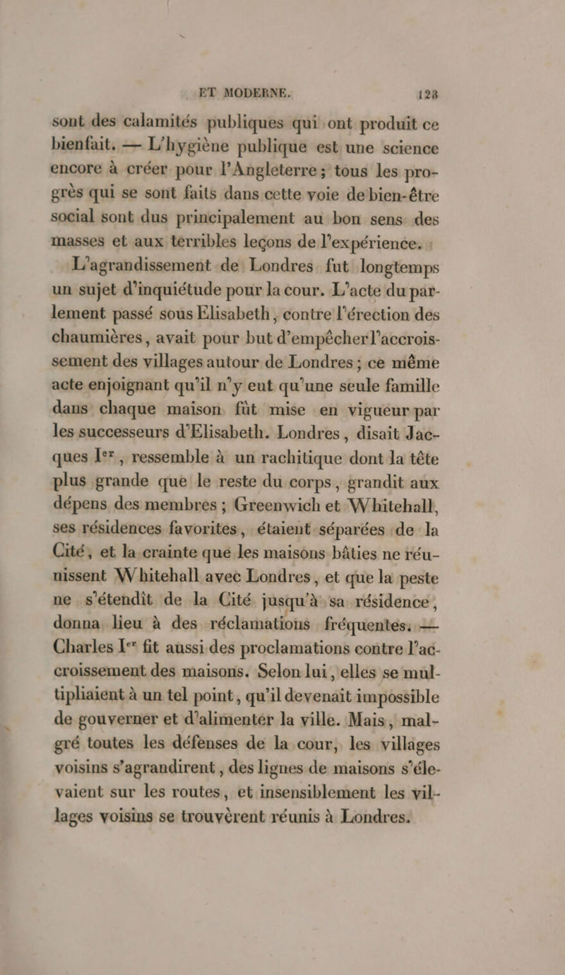sont des calamités publiques qui ont produit ce bienfait. — L'hygiène publique est une science encore à créer pour l’Angleterre; tous les pro- grès qui se sont faits dans cette voie de bien-être social sont dus principalement au bon sens des masses et aux terribles leçons de l'expérience. : L’agrandissement de Londres fut longtemps un sujet d'inquiétude pour la cour. L’acte du par- lement passé sous Elisabeth, contre l'érection des chaumières, avait pour but d’empêcher l’accrois- sement des villages autour de Londres ; ce même acte enjoignant qu’il n’y eut qu’une seule famille dans chaque maison fût mise en vigueur par les successeurs d’Elisabeth. Londres , disait Jac- ques °°, ressemble à un rachitique dont la tête plus grande que le reste du corps, grandit aux dépens des membres ; Greenwich et Whitehall, ses résidences favorites, étaient séparées de la Cité, et la crainte qué les maisons bâties ne réu- uissent W bitehall avec Londres, et que la peste ne s’étendit de la Cité jusqu à sa résidence , donna lieu à des réclamations fréquentes: — Charles I‘ fit aussi des proclamations contre l’ac- croissement des maisons. Selon lui , elles se mul- tüiphaient à un tel point , qu’il devenait impossible de gouverner et d’alimentér la ville. Mais, mal- gré toutes les défenses de la cour, les villiges voisins s’agrandirent , des lignes de maisons s’éle- vaient sur les routes, et insensiblement les vil- lages voisins se trouvèrent réunis à Londres.