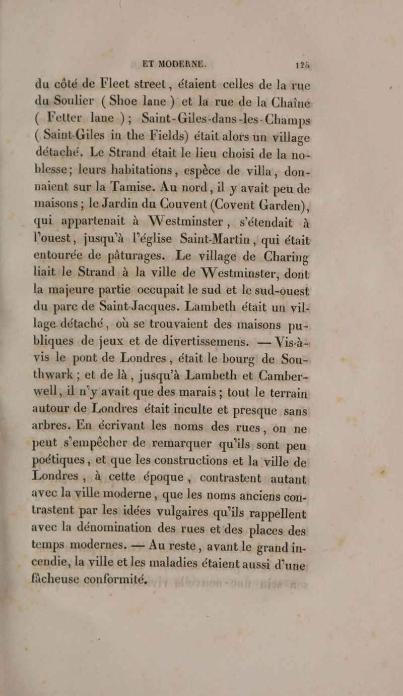 du côté de Fleet street, étaient celles de la rue du Soulier (Shoe lane ) et la rue de la Chaîne ( Fetter lane ); Saint-Giles-dans-les-Champs ( Saint Giles in the Fields) était alors un village détaché. Le Strand était le lieu choisi de la no- blesse; leurs habitations, espèce de villa, don- naient sur la Tamise. Au nord, il y avait peu de maisons ; le Jardin du Couvent (Covent Garden), qui appartenait à Westminster, s’étendait à l’ouest, jusqu'à l’église Saint-Martin, qui était entourée de pâturages. Le village de Charing liait le Strand à la ville de Westminster, dont la majeure partie occupait le sud et le sud-ouest du parc de Saint-Jacques. Lambeth était un vil- lage détaché, où se trouvaient des maisons pu- bliques de jeux et de divertissemens. — Vis-à- vis le pont de Londres, était le bourg de Sou- thwark ; et de là, jusqu’à Lambeth et Camber- well, il n’y avait que des marais ; tout le terrain autour de Londres était inculte et presque sans arbres. En écrivant les noms des rues, on ne peut s'empêcher de remarquer qu'ils sont peu poétiques , et que les constructions et la ville de Londres , à cette époque, contrastent autant avec la ville moderne, que les noms anciens con- trastent par les idées vulgaires qu’ils rappellent avec la dénomination des rues et des places des temps modernes, — Au reste, avant le grand in- cendie, la ville et les maladies étaient aussi d’une fâcheuse conformité,