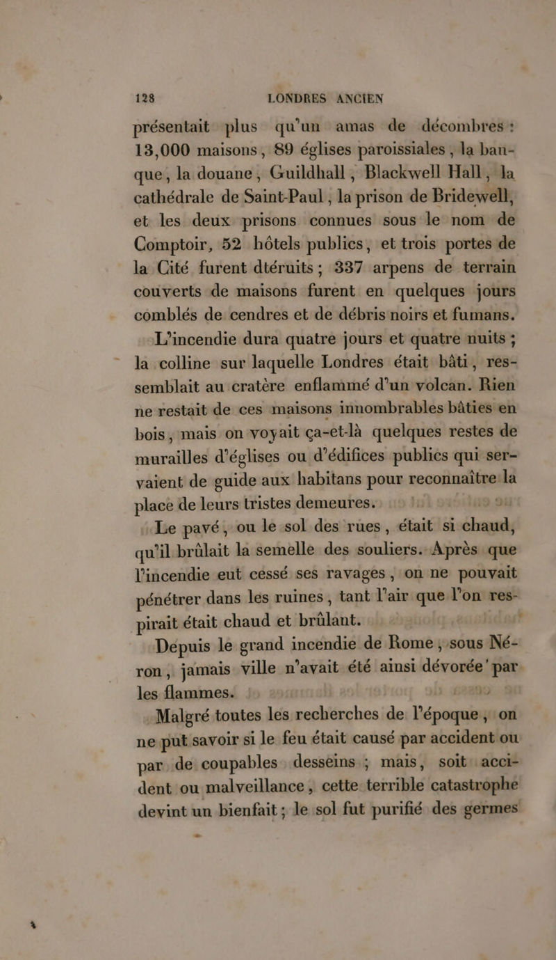 présentait plus qu’un amas de décombres : 13,000 maisons, 89 églises paroissiales , la ban- que, la douane, Guildhall , Blackwell Hall, Ja cathédrale de Saint-Paul , la prison de Bridewell, et les deux prisons connues sous le nom de Comptoir, 52 hôtels publics, et trois portes de la Cité furent dtéruits ; 337 arpens de terrain couverts de maisons furent en quelques jours comblés de cendres et de débris noirs et fumans. L’incendie dura quatre jours et quatre nuits ; la colline sur laquelle Londres était bâti, res- semblait au cratère enflammé d’un volcan. Rien ne restait de ces maisons innombrables bâties en bois, mais on voyait ça-et-là quelques restes de murailles d’églises ou d'édifices publics qui ser- vaient de guide aux habitans pour reconnaîtrela place de leurs tristes demeures. | Le pavé, ou le sol des rues, était si td qu'il brülait la semelle des Pre Après que l'incendie eut cessé ses ravages, on ne pouvait pénétrer dans les ruines , tant l'air que l’on res- pirait était chaud et brâlänt. dut Depuis le grand incendie de Rome ; sous Né- ron , jamais ville n'avait été ainsi Térastal par les Lies 99 Malgré toutes les recherches de Léposiet on ne put savoir si le feu était causé par accident ou par. de coupables desseins ; mais, soit acci- dent ou malveillance, cette éivillé catastrophe devint un bienfait ; le sol fut purifié des germes LA