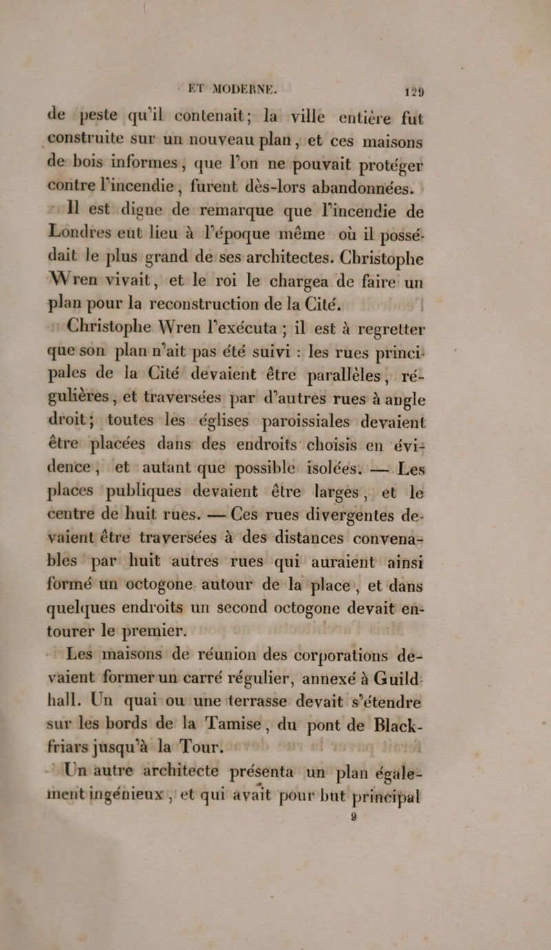 de ‘peste qu'il contenait; la ville entière fut construite sur un nouveau plan ; et ces maisons de bois informes, que l’on ne pouvait protéger contre l'incendie, furent dès-lors abandonnées. : I est digne de remarque que l'incendie de Londres eut lieu à l’époque même où il possé: dait le plus grand de ses architectes. Christophe Wren vivait, et le roi le chargea de faire un plan pour la reconstruction de la Cité. * Christophe Wren l’exécuta ; il est À regretter que son plan n'ait pas été suivi : les rues princi: pales de la Cité devaient être parallèles, ré- gulières, et traversées par d’autres rues à angle droit; toutes les églises paroissiales devaient être vlstes dans des endroits choïsis en évi: dence, et autant que possible: isolées: — Les places publiques devaient être larges, et le centre de huit rues. — Ces rues divergentes de- vaient être traversées à des distances convena- bles par huit autres rues qui auraient ainsi formé un octogone autour de la place, et dans quelques endroits un second octogone hé en- tourer le premier. Les maisons de réunion des corporations de- vaient former un carré régulier, annexé à Guild: hall. Un quai ou une terrasse devait s'étendre sur les bords de la Tamise, du pont de 2. friars jusqu’à la Tour. : Un autre architecte présenta un plan égules ment ingénieux ;' et qui avait pour but principal ÿ