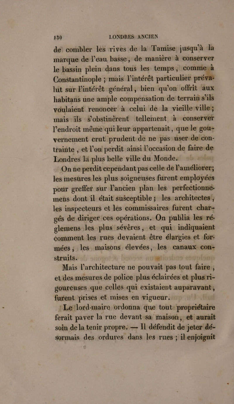 de combler lés rives de la Tamise jusqu'à la marque de l’eau basse, de manière à conserver le bassin plein dans tous les temps, commiesë Constantinople ; mais l'intérêt particulier er * lit sur l'intérêt général, bien qu’on offrit aux habitans une ample compensation de terrain s'ils vdulaient renoncer à celui de la vieille ville; mais ils s’obstinèrent tellement à conserver l'endroit même qui leur appartenait, que le gou- vernement crut prudent de ne pas user de con- trainte , et l'on perdit ainsi l’occasion de faire-de Londres là plus belle ville du Monde. On ne perdit cependant pas celle de l'améliorer; les mesures les plus soigneuses furent employées pour greffer sur l’ancien plan les perfectionne- mens dont il était susceptible ; les architectes , les inspecteurs et les commissaires furent char- gés de diriger ces opérations. On publia les ré: glemens les plus sévères, et qui indiquaient éomment les rues devaient être élargies et for: méeés ; les maisons élevées, les canaux con- struits. | » Mais l'architecture ne pouvait pas tout faire , et des mesures de police plus éclairées et plus ri- goureuses que cellés qui existaient auparavant, furent prises et mises en vigueur. j Le lord-maire ordonna que tout propriétaire ferait paver la rue devant:sa maison, et aurait soin de la tenir propre. — Il défendit de jeter dé- sormais des ordures dans les rues ; il enjoïgnit
