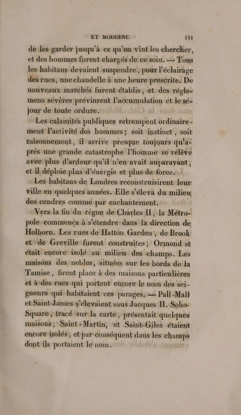 de les garder jusqu’à ce qu'on vint les chercher, et des hommes furent chargés de ce soin. — Tous les habitans devaient suspendre , pour l'éclairage des rues, unechandelle à une heure prescrite, De nouveaux marchés furent établis, et des régle- mens sévères prévinrent l'accumulation et le sé: jour de toute ordure. Les calamités publiques retr enifbnt ordinaire - ment l’activité des hommes; soit instinct , soit raisonnement, il arrive presque toujours qu’a- près une grande catastrophe l’homme se rélève avec plus d’ardeur qu’il n’en avait auparavant, et il déploie plus d'énergie et plus de force. Les habitans de Londres reconstruisirent leur ville en quelques années. Elle s'éleva du milieu des cendres comme par enchantement. | Vers la fin du règne de Charles I, la Métro- pole commenca à s'étendre dans la direction de Holborn. Les rues de Hatton Garden , de Brook et de Greville furent construites ; Ormond st était encore isolé au milieu des champs. Les miaisons des nobles, situées sur les bords de la Tamise , firent place à des maisons particulières et à-des rues qui portent encore le nom des sei- gneurs qui habitaient ces parages, — Pall Mali et Saint-James s’élevaient sous J acques II. Soho: Square, tracé sur la carte, présentait quelques maisons ; Saint-Martin, ‘et Saint-Giles étaient encore isolés , et par conséquent dans les champs dont ils portaient le nom.