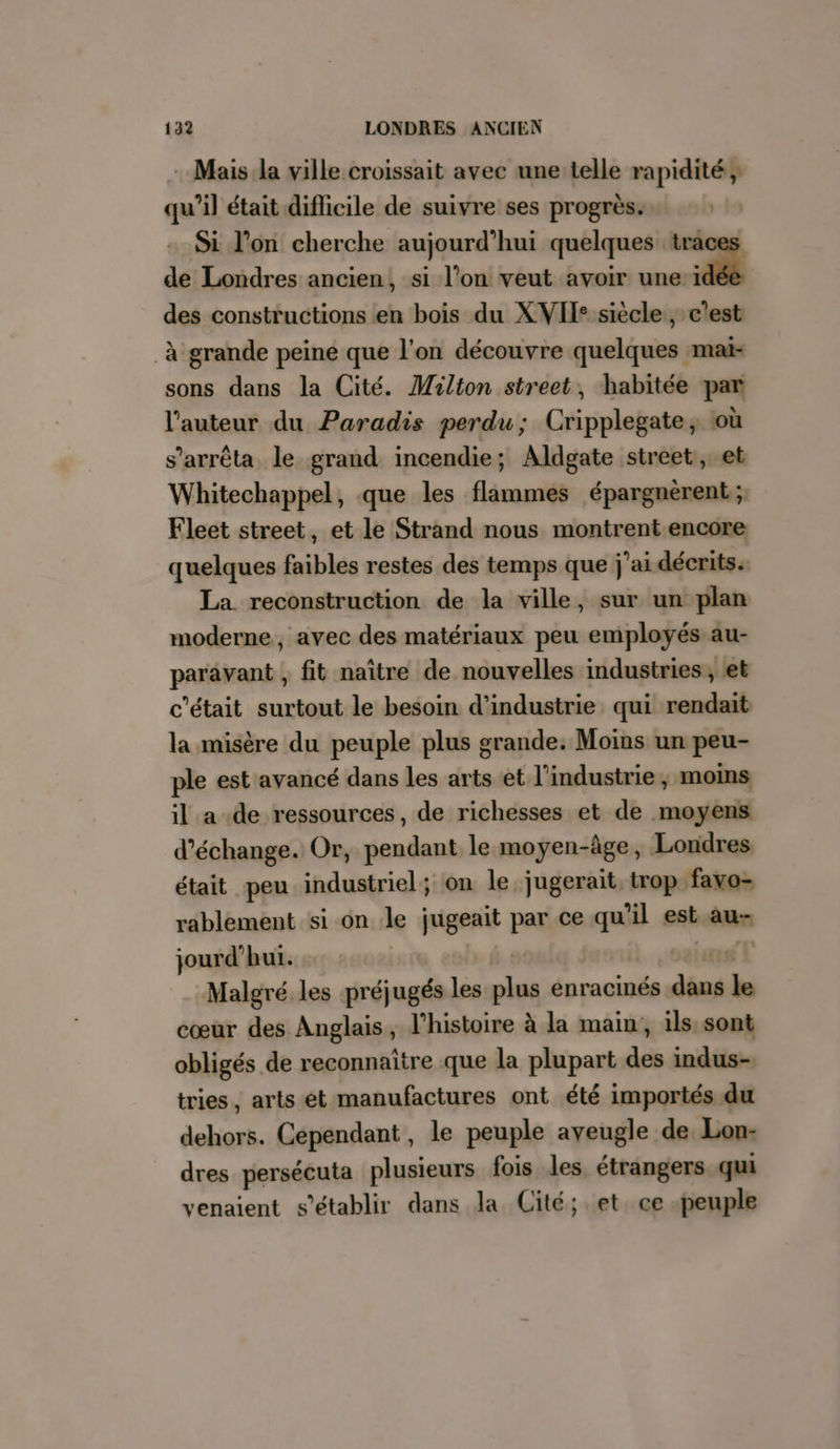 : Mais la ville croissait avec une telle rapidité; qu’il était diflicile de suivre ses progrès. Si l’on cherche aujourd’hui quelques traces de Londres ancien, si l’on veut avoir une ‘48 des constructions en bois du XVII: siècle, c'est à grande peine que l’on découvre quelques mai- sons dans la Cité. Milton street, habitée par l’auteur du Paradis perdu; Cripplegate, où s'arrêta le grand incendie; Aldgate street, et Whitechappel, que les flammes épargnerent; Fleet street, et le Strand nous montrent encore quelques faibles restes des temps que j'ai décrits. La reconstruction de la ville, sur un plan moderne, avec des matériaux peu employés au- paravant , fit naître de nouvelles industries, et c'était surtout le besoin d'industrie qui rendait la misère du peuple plus grande: Moins un peu- ple est avancé dans les arts et l’industrie, moins il a de ressources, de richesses et de moyens d'échange. Or, pendant le moyen-âge, Londres était peu industriel; on le jugerait, trop favo- rablement si on le jugeait par ce qu'il est au jourd’hui. | 2 Malgré les préjugés les plus enracinés dans le cœur des Anglais, l’histoire à la main, ils sont obligés de reconnaître que la plupart des indus-, tries, arts et manufactures ont été importés. du dehors. Cependant, le peuple aveugle de Lon: dres persécuta plusieurs fois les, étrangers qui venaient s'établir dans Ja Cité; et. ce peuple