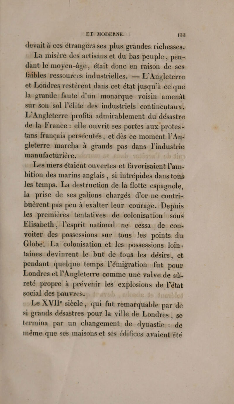 devait à ces étrangers ses plus grandes richesses. La misère des artisans et du bas peuple, pen- dant le moyen-âge, était donc en raison de ses faibles ressources industrielles. — L’Angleterre et Londres restèrent dans cet état jusqu’à ce que la grande: faute d'un monarque voisin amenât sur son sol l'élite des industriels continentaux. L’Angleterre profita admirablement du désastre de la France : elle ouvrit ses portes aux protes- tans français persécutés, et dès ce moment l’An- gleterre marcha à sig pas dans l’industrie manufacturière. | Les mers étaient ouvertes et RER l’am- bition des marins anglais, si intrépides dans tous les temps. La destruction de la flotte espagnole, la prise de ses galions chargés d’or ne contri- buèrent pas peu à exalter leur courage. Depuis les premières tentatives de colonisation sous Elisabeth, l'esprit national ne cessa de con- voiter des possessions sur tous les points du Globe. La colonisation et les possessions loin- taines devinrent le but de tous les désirs, et pendant quelque temps l’émigration fut pour Londres et l'Angleterre comme une valve de sû- reté propre à prévenir les explosions de l'état social des pauvres. Le XVII: siècle, qui fut remarquable par dé si grands bobines pour la ville de Londres, se termina par un changement de dynastie : de même que ses maisons et ses édifices avaient’été