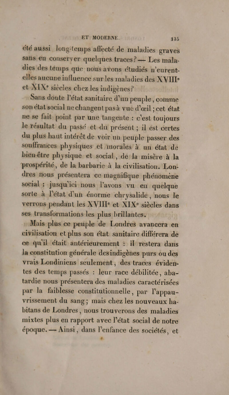 été aussi long-temps affecté de maladies graves sans en conserver quelques traces? — Les mala- dies des témps que nous avons étudiés n’eurent- elles aucune influence sur les maladies des XVIIE et XIX° siècles chez les indigènes ? Sans doute l’état sanitaire d’un peuple, comme son élat social ne changent pas à vué d'œil ; cet état ne se fait point par une langente : c'est toujours le résultat du passé et du présent ; il est certes du plus haut intérêt de voir un peuple passer des souffrances physiques ét morales à un état dé bien-être physique et social, dé la misère à la prospérité, de la barbarie à la civilisation. Lon: dres nous présentera ce magnifique phénomène social : jusqu'ici nous l'avons vu en quelque sorte à l'état d’un énorme chrysalide, nous le verrons pendant les XVIIIe et XIX: siècles dans ses transformations les plus brillantes. Mais plus ce peuple de Londres avancera en civilisation et plus son état sanitaire différera de ce qu'il était antérieurement : il restera dans la constitution générale desindigènes purs ou des vrais Londiniens seulement, des traces éviden- tes des temps passés : leur race débilitée, aba- tardie nous présentera des maladies caractérisées par la faiblesse constitutionnelle, par l’appau- vrissement du sang; mais chez les nouveaux ha- bitans de Londres , nous trouverons des maladies mixtes plus en rapport avec l’état social de notre époque.— Ainsi, dans l'enfance des sociétés, et +