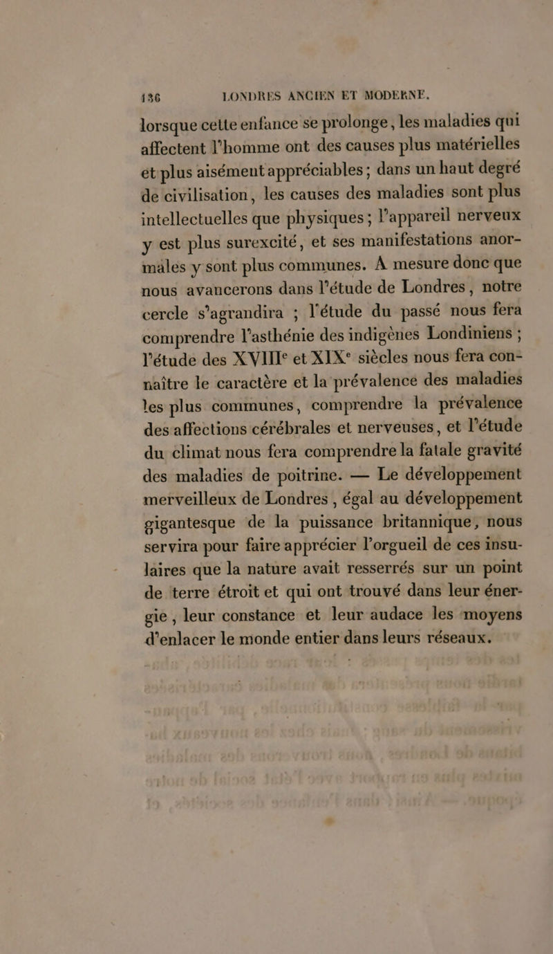 lorsque celte enfance se prolonge, les maladies qui affectent l’homme ont des causes plus matérielles étplus aisément appréciables ; dans un haut degré de civilisation, les causes des maladies sont plus intellectuelles que physiques; l’appareil nerveux y est plus surexcité, et ses manifestations anor- males y sont plus communes. À mesure donc que nous avancerons dans l'étude de Londres, notre cercle s’agrandira ; l'étude du passé nous fera comprendre l’asthénie des indigènes Londiniens ; l'étude des X VIT et XIX° siècles nous fera con- naître le caractère et la prévalence des maladies les plus communes, comprendre la prévalence des affections cérébrales et nerveuses, et l'étude du climat nous fera comprendre la fatale gravité des maladies de poitrine. — Le développement merveilleux de Londres , égal au développement gigantesque de la puissance britannique, nous servira pour faire apprécier l’orgueil de ces insu- laires que la nature avait resserrés sur un point de terre étroit et qui ont trouvé dans leur éner- gie , leur constance et leur audace les moyens d’enlacer le monde entier dans leurs réseaux.