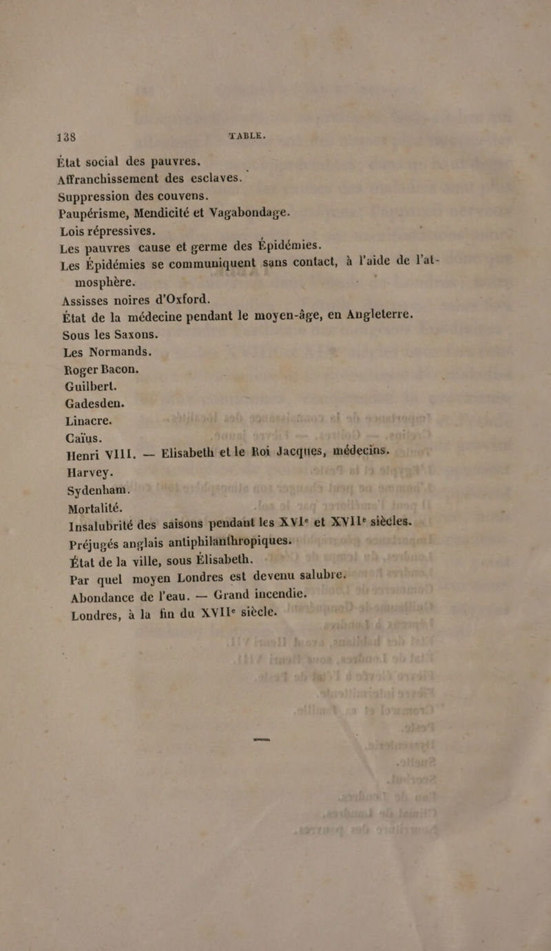 État social des pauvres. Affranchissement des esclaves. Suppression des couvens. Paupérisme, Mendicité et Vagabondage. Lois répressives. Les pauvres cause et germe des Épidémies. Les Épidémies se communiquent sans contact, à l’aide de l’at- mosphère. | Assisses noires d'Oxford. État de la médecine pendant le moyen-âge, en Angleterre. Sous les Saxons. Les Normands. Roger Bacon. Guilbert. Gadesden. Linacre. Caïus. Henri VIII. — Elisabeth etle Roi Jacques, médecins. Harvey. Sydenham. Mortalité. Insalubrité des saisons pendant les XVI+ et XVII° siècles. Préjugés anglais antiphikinthropiques. État de la ville, sous Élisabeth. Par quel moyen Londres est devenu salubre. Abondance de l’eau. — Grand incendie. Londres, à la fin du XVIT° siècle.