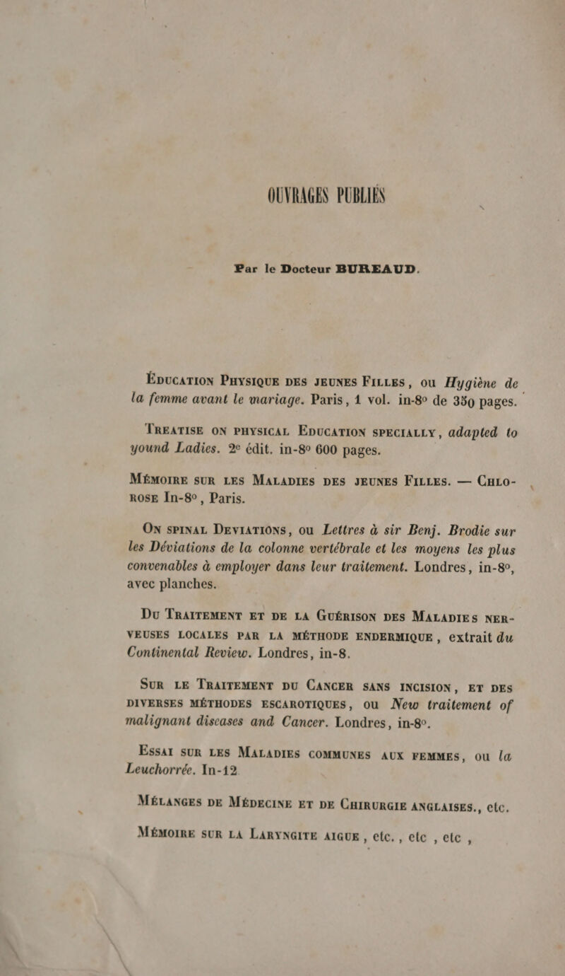 OUVRAGES PUBLIEN Par le Docteur BUREAUD. ÉDucaTIoN PHYSIQUE DES JEUNES FILLES, ou Hygiène de la femme avant le mariage. Paris, 1 vol. in-8° de 389 pages. TREATISE ON PHYSICAL EDUCATION sPECIALLY, adapted to yound Ladies. 2 édit. in-8° 600 pages. MÉMOIRE SUR LES MALADIES DES JEUNES FILLES. — CHLo- ROSE In-8°, Paris. Ox spiNaL DEvraTIONs, ou Lettres à sir Benj. Brodie sur les Déviations de la colonne vertébrale et les moyens les plus convenables à employer dans leur traitement. Londres, in-8e, avec planches. Du TRAITEMENT ET DE LA GUÉRISON DES MALADIES NER- VEUSES LOCALES PAR LA MÉTHODE ENDERMIQUE, extrait du Continental Review. Londres, in-8. SUR LE TRAITEMENT DU CANCER SANS INCISION, ET DES DIVERSES MÉTHODES ESCAROTIQUES, ou ÂNew traitement of malignant diseases and Cancer. Londres, in-80. Essar SUR LES MALADIES COMMUNES Aux FEMMES, ou la Leuchorrée. In-12 MÉLANGES DE MÉDECINE ET DE CHIRURGIE ANGLAISES., C{c, MÉMOIRE SUR LA LARYNGITE AIGUE , elc., elc ,elc,