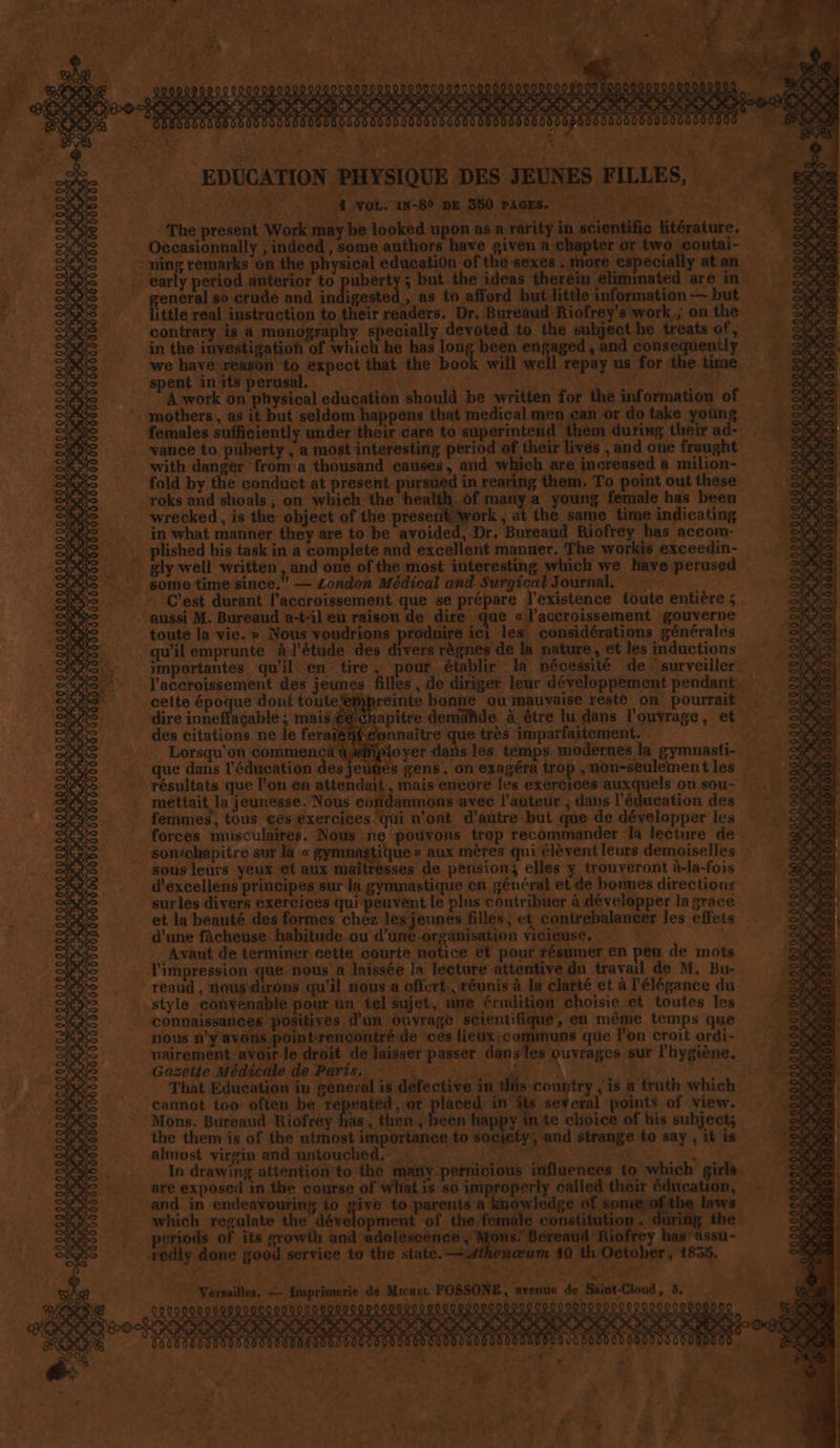 LIST CS én 09000 000000000000000 à « À f à L'ART ANT ES 2 T 0 TACERA us AT ° sf N 4 r4 EDUCATI LES, The present Work érature. * | ntai- * ° “contrary is a monoprap with danger from:a thousand causés, and which are increased a milion- fold by the conduct at present pursued in rearing them. To point out these roks and shoals, on wbich the health. of many a young female has been :_ wrecked, is the object of the presentWork, at the same time indicating in what manner they are to be avoided, Dr. Bureaud Riofrey has accom- -plished his task in a complete and excellent manner, The workis exceedin- gly well written, and one of the most interesting which we have perused . some time since.” — London Médical and Surgical Journal, | * C'est durant l'accroissement que se prépare l'existence toute entière ; . ‘aussi M. Bureaud a-t-il eu raison de dire que «l'accroissement gouverne toute la vie.» Nous voudrions produire ici les considérations générales qu'il emprunte à l'étude des divers règnes de la nature, et les inductions - l'accroissement des jeunes filles, de dirigér leur développement pendant. cette époque dont toutefefipreinte bonne ou mauvaise resté on. pourrait “dire inneffagable ; mais des citations ne le fera = Lorsqu'on commencçä®? que dans l'éducation des jeunes £ gannaître que très imparfaitement. - mettait la jeunesse. Nous cofñdamnons avec l’auteur , dans l'éducation des femmes’, tous cés exercices qui n'ont d'autre but que de développer les * : forces musculaires. Nous ne pouvons trop recommander Ja lecture de Sontchapitre sur la « gymnag Fute aux mères qui lèvent leurs demoiselles sous leurs yeux et aux maîtresses de pension; elles y trouveront à-la-fois 10290000 5000060: surles divers exercices qui peuvent le plus contribuer à développer la grace et la beauté des formes chez les jeunes filles, et contrebalancer les effets d'une fàcheuse habitude ou d’une-orgänisation vicieuse.  Avant de terminer cette courte notice et pour résumer en peu de mots l'impression que nous a laissée la lecture attentive du travail de M. Bu-. _reaud , nous-dirôns qu'il nous a offert, réunis à la clarté et à l'élégance du style convenable pour un tel sujet, une érudition choisie et toutes les d connaissances positives d'un ouvrage Scientifique, en même temps que nous n’y avons pointrencontré de ces lieux:communs que l’on croit ordi- . _nairement avoir le droit de laisser passer dans'les ouvrages sur l'hygiène. .Gasflje MPG de Partie Es ES MR Qt Mie RSS That Education in general is defective in tliis country ,1s a truth which cannot too often Ne Me it do à Hnphr points of viexr. : Mons. Bureaud Riofrey has , then, been happy inte choice of his subject; the them is of the utmost importance to societys and strange to say , it is almost virgin and-natouched. #55. POSER TERME. 2, In drawing attention to the mañy pernicious influences to which girls + and in endeavouring fo give to parents a knowledge of somiex Jaws which regulate the dévelopment of the female DATE ring the _ periods of its growth D ET NE den Riofrey has assu- rediy done good service to the state. —#thonœum 40 th October, 1855. 1454 Re ep dr 14. NPSENNE NE, avenue de Saint-Cloud, 3, 009000000000 00900 100900000000 LOTO TEN. NPA. SZ EURE ENT G és 22 LP Sa, DOTUCUUT 0 ‘Jp OOUL re à: x . es 4 2 c » L.— fi à A, 13 fe * £ à 1 F: v sr x he < 7 . c-£ D: > | À 4 x £a Fe 170 “ 14 4 +. ? ñ JE | 4 « ; 3 . l 14% e # re , du * ; : Li Les V0 1 ch