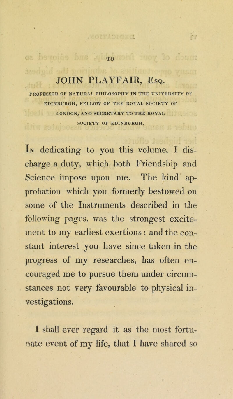 TO JOHN PLAYFAIR, Esq. PROFESSOR OF NATURAL PHILOSOPHY IN THE UNIVERSITY OF EDINBURGH, FELLOW OF THE ROYAL SOCIETY OF LONDON, AND SECRETARY TO THE ROYAL SOCIETY OF EDINBURGH, In dedicating to you this volume, I dis- charge a duty, which both Friendship and Science impose upon me. The kind ap- probation which you formerly bestowed on some of the Instruments described in the following pages, was the strongest excite- ment to my earliest exertions; and the con- stant interest you have since taken in the progress of my researches, has often en- couraged me to pursue them under circum- stances not very favourable to physical in- vestigations. I shall ever regard it as the most fortu- nate event of my life, that I have shared so