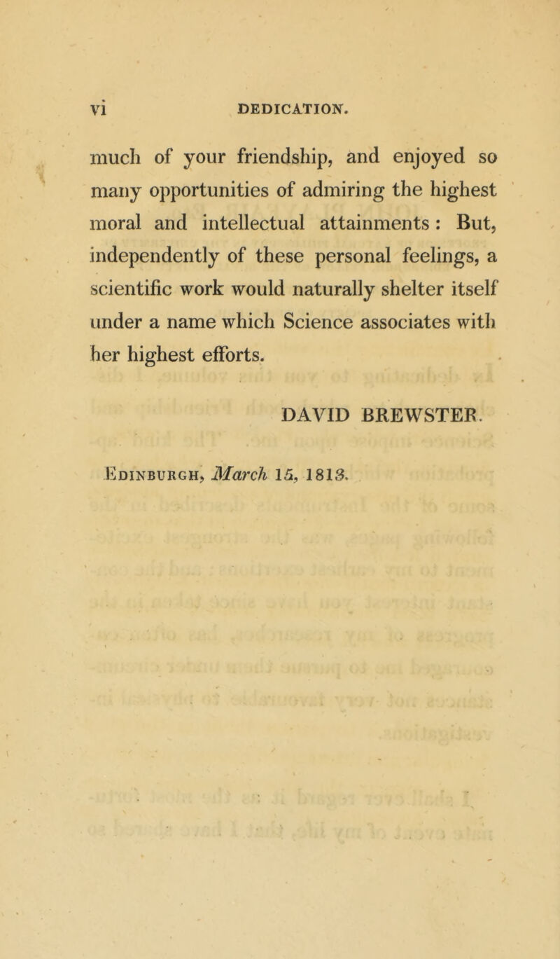 much of your friendship, and enjoyed so many opportunities of admiring the highest moral and intellectual attainments: But, independently of these personal feelings, a scientific work would naturally shelter itself under a name which Science associates with her highest efforts. DAVID BREWSTER. Edinburgh, March 15, 1813.