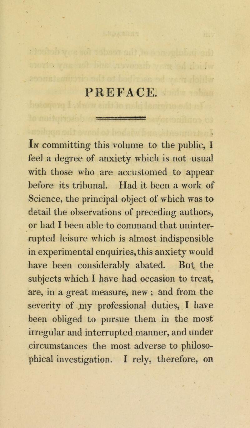 PREFACE. In committing this volume to the public, 1 feel a degree of anxiety which is not usual with those who are accustomed to appear before its tribunal. Had it been a work of Science, the principal object of which was to detail the observations of preceding authors, or had I been able to command that uninter- rupted leisure which is almost indispensible in experimental enquiries, this anxiety would have been considerably abated. But the subjects which I have had occasion to treat, are, in a great measure, new; and from the i severity of .my professional duties, I have been obliged to pursue them in the most irregular and interrupted manner, and under circumstances the most adverse to philoso- phical investigation. I rely, therefore, on