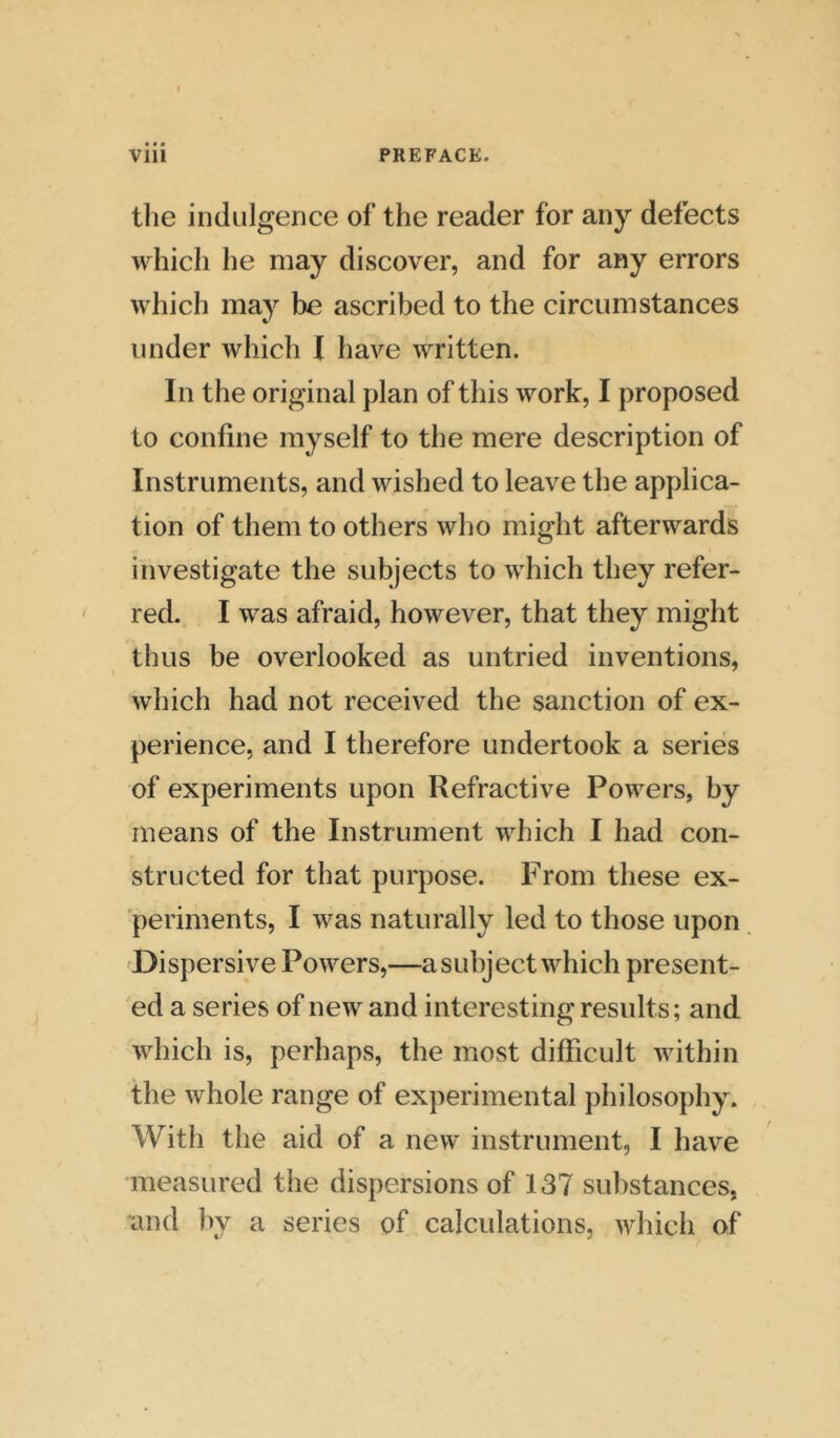 the indulgence of the reader for any defects which he may discover, and for any errors which may be ascribed to the circumstances under which I have written. In the original plan of this work, I proposed to confine myself to the mere description of Instruments, and wished to leave the applica- tion of them to others who might afterwards investigate the subjects to which they refer- red. I was afraid, however, that they might thus be overlooked as untried inventions, which had not received the sanction of ex- perience, and I therefore undertook a series of experiments upon Refractive Powers, by means of the Instrument which I had con- structed for that purpose. From these ex- periments, I was naturally led to those upon Dispersive Powers,—a subject which present- ed a series of new and interesting results; and which is, perhaps, the most difficult within the whole range of experimental philosophy. With the aid of a new instrument, I have measured the dispersions of 137 substances, and by a series of calculations, which of