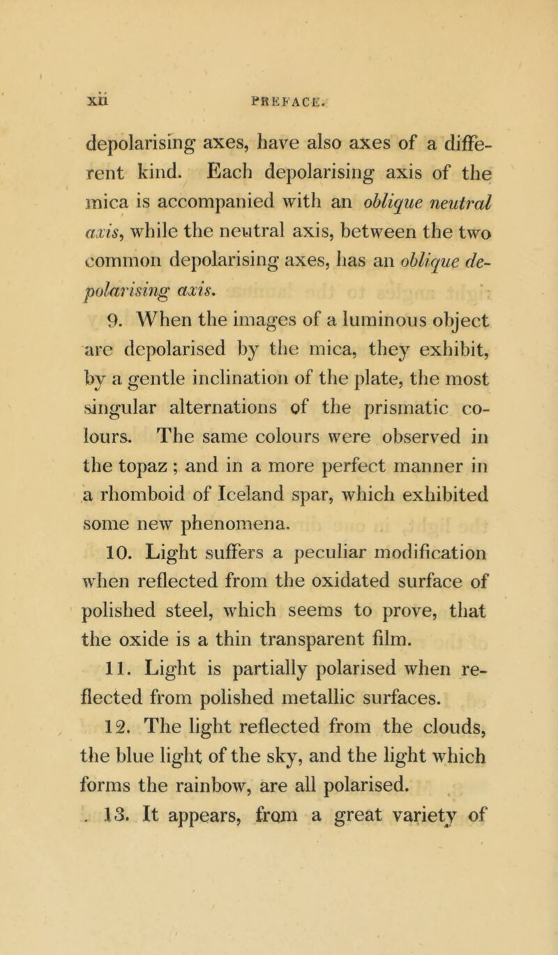 depolarising axes, have also axes of a diffe- rent kind. Each depolarising axis of the mica is accompanied with an oblique neutral axis, while the neutral axis, between the two common depolarising axes, has an oblique de- polarising axis. 9. When the images of a luminous object arc depolarised by the mica, they exhibit, by a gentle inclination of the plate, the most singular alternations of the prismatic co- lours. The same colours were observed in the topaz; and in a more perfect manner in a rhomboid of Iceland spar, which exhibited some new phenomena. 10. Light suffers a peculiar modification when reflected from the oxidated surface of polished steel, which seems to prove, that the oxide is a thin transparent film. 11. Light is partially polarised when re- flected from polished metallic surfaces. 12. The light reflected from the clouds, the blue light of the sky, and the light which forms the rainbow, are all polarised. . 13. It appears, from a great variety of