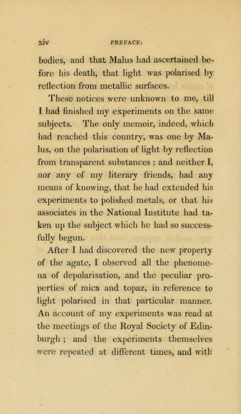 bodies, and that Malus had ascertained be- fore his death, that light was polarised by reflection from metallic surfaces. These notices were unknown to me, till I had finished my experiments on the same subjects. The only memoir, indeed, which had reached this country, was one by Ma- lus, on the polarisation of light by reflection from transparent substances ; and neither I. nor any of my literary friends, had any means of knowing, that he had extended his experiments to polished metals, or that his associates in the National Institute had ta- ken up the subject which he had so success- fully begun. After I had discovered the new property of the agate, I observed all the phenome- na of depolarisation, and the peculiar pro- perties of mica and topaz, in reference to light polarised in that particular manner. An account of my experiments was read at the meetings of the Royal Society of Edin- burgh ; and the experiments themselves were repeated at different times, and with