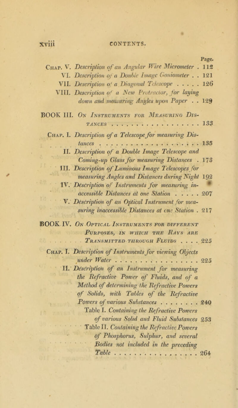 Page. Chap. V. Description of an Angular Wire Micrometer . 112 VI. Description o/ a Double Image Goniometer . . 121 VII. Description of a Diagonal Telescope 126 VIII. Description of a New Protractor, for laying down and measuring Angles upon Paper . . 129 BOOK III. On Instruments for Measuring Dis- tances 133 Chap. I. Description of a Telescope for measuring Dis- tances 133 II. Description of a Double Image Telescope and Coming-up Glass for measuring Distances . 173 III. Description of Luminous Image Telescopes for measuring Angles and Distances during Night 192 IV. Description of Instruments for measuring in- accessible Distances at one Station 207 V. Description of an Optical Instrument for mea- suring inaccessible Distances at one Station . 217 BOOK IV. On Optical Instruments for different Purposes, in which the Rays are Transmitted through Fluids .... 225 Chap. I. Description of Instruments for viewing Objects under Water 225 II. Description of an Instrument for measuring the Refractive Power of Fluids, and of a Method of determining the Refractive Powers of Solids, with Tables of the Refractive Powers of various Substances 240 Table I. Containing the Refractive Powers of various Solid, and Fluid Substances 253 Table 11. Containing the Refractive Powers of Phosphorus, Sulphur, and several Bodies not included in the preceding Table 264