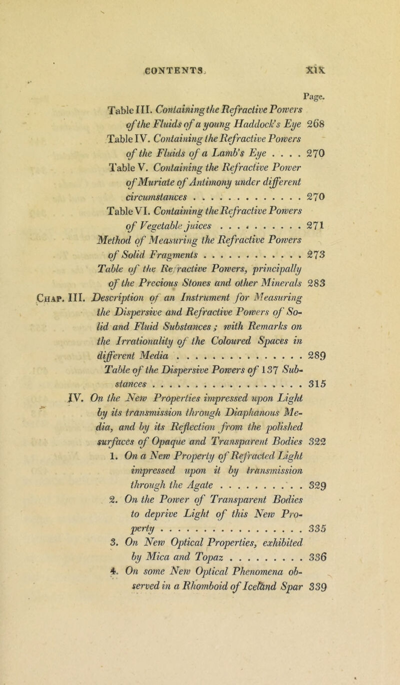 Page. Table III. Containing the Refractive Powers of the Fluids of a young Haddock’s Eye 268 Table IV. Containing the Refractive Powers of the Fluids of a Lamb’s Eye .... 270 Table V. Containing the Refractive Power of Muriate of Antimony under different circumstances 270 Table VI. Containing the Refractive Powers of Vegetable juices 271 Method of Measuring the Refractive Powers of Solid Fragments 273 Table of the Refractive Powers, principally of the Precious Stones and other Minerals 283 Chap. III. Description of an Instrument for Measuring the Dispersive and Refractive Powers of So- lid and Fluid Substances ; with Remarks on the Irrationality of the Coloured Spaces in different Media 289 Table of the Dispersive Powers of 137 Sub- stances .... 315 IV. On the New Properties impressed upon Light by its transmission through Diaphanous Me- dia, and by its Refection from the polished surfaces of Opaque and Transparent Bodies 322 1. On a New Properly of Refracted Light impressed upon it by transmission through the Agate . 329 2. On the Power of Transparent Bodies to deprive Light of this New Pro- perty 335 3. On New Optical Properties, exhibited by Mica and Topaz 336 4 On some New Optical Phenomena ob- served in a Rhomboid of Iceftind Spar 339