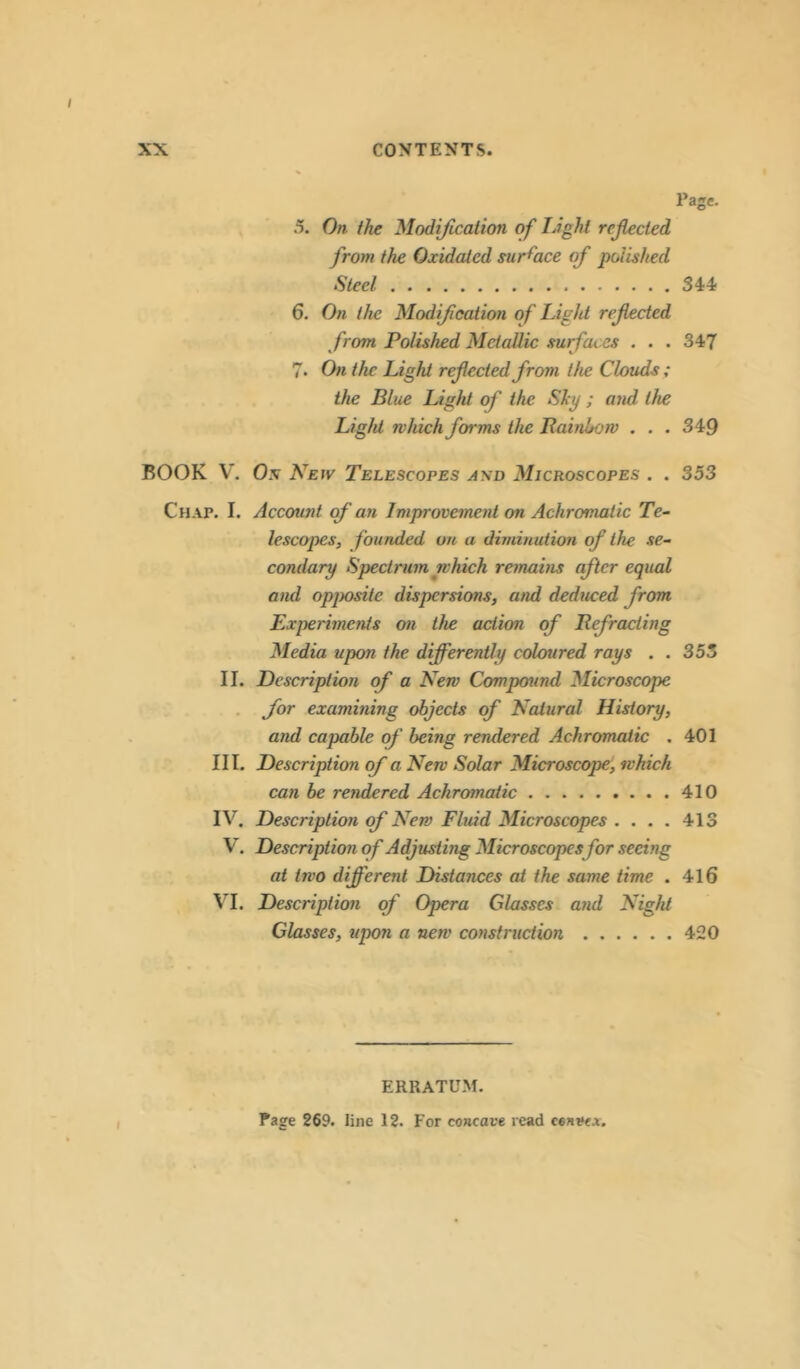 / XX CONTENTS. Page. 5. On the Modification of Light reflected from the Oxidated surface of polished Steel 34:4/ 6. On the Modification of Light refected from Polished Metallic surfaces . . . 347 7. On the Light ref ected from the Clouds ; the Blue Light of the Shy ; and the Light which forms the Rainbow . . . 349 ROOK V. Os New Telescopes asd Microscopes . . 353 Chap. I. Account of an Improvement on Achromatic Te- lescopes, founded on a diminution of the se- condary Spectrum which remains after equal and opposite dispersions, and deduced from Experiments on the action of Refracting Media upon the differently coloured rays . . 355 II. Description of a New Compound Microscope for examining objects of Natural History, and capable of being rendered Achromatic . 401 III. Description of a New Solar Microscope, which can be rendered Achromatic 410 IV. Description of New Fluid Microscopes .... 413 V. Description of Adjusting Microscopes for seeing at two different Distances at the same time . 416 VI. Description of Opera Glasses and Night Glasses, upon a new construction 420 I ERRATUM. Page 269. line 12. For concave read cenve^.
