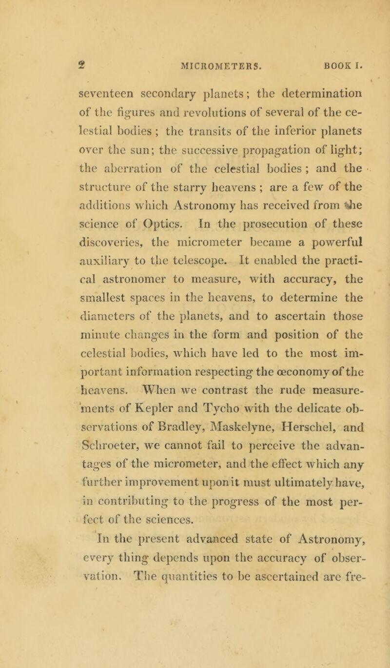 seventeen secondary planets; the determination of the figures and revolutions of several of the ce- lestial bodies ; the transits of the inferior planets over the sun; the successive propagation of light; the aberration of the celestial bodies ; and the structure of the starrv heavens ; are a few of the additions which Astronomy has received from Tie science of Optics. In the prosecution of these discoveries, the micrometer became a powerful auxiliary to the telescope. It enabled the practi- cal astronomer to measure, with accuracy, the smallest spaces in the heavens, to determine the diameters of the planets, and to ascertain those minute changes in the form and position of the celestial bodies, which have led to the most im- portant informat ion respecting the oeconomy of the heavens. When we contrast the rude measure- ments of Kepler and Tycho with the delicate ob- servations of Bradley, Maskelyne, Herschel, and Schroeter, we cannot fail to perceive the advan- tages of the micrometer, and the effect which any further improvement upon it must ultimately have, in contributing to the progress of the most per- fect of the sciences. In the present advanced state of Astronomy, every thing depends upon the accuracy of obser- vation. The quantities to be ascertained are fre-