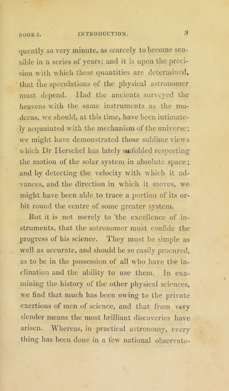 HOOK-1. INTRODUCTION. 9 quently so very minute, as scarcely to become sen- sible in a series of years; and it is upon the preci- sion with which these quantities are determined, that the speculations of the physical astronomer must depend. Had the ancients surveyed the heavens with the same instruments as the mo- derns, we should, at this time, have been intimate- ly acquainted with the mechanism of the universe; we might have demonstrated those sublime views which Dr Herschel has lately unfolded respecting the motion of the solar system in absolute space; and by detecting the velocity with which it ad- vances, and the direction in which it moves, we might have been able to trace a portion of its or- bit round the centre of some greater system. But it is not merely to the excellence of in- struments, that the astronomer must confide the progress of his science. They must be simple as well as accurate, and should be so easily procured, as to be in the possession of all who have the in- clination and the ability to use them. In exa- mining the history of the other physical sciences, we find that much has been owing to the private exertions of men of science, and that from very slender means the most brilliant discoveries have arisen. Whereas, in practical astronomy, every thing has been done in a few' national observato-