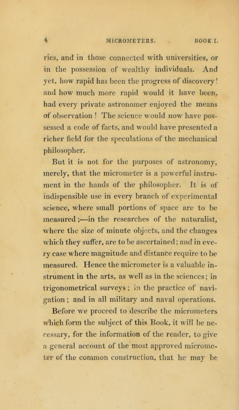 ries, and in those connected with universities, or in the possession of wealthy individuals. And yet, how rapid has been the progress of discovery ! and how much more rapid would it have been, had every private astronomer enjoyed the means of observation ! The science would now have pos- sessed a code of facts, and would have presented a richer field for the speculations of the mechanical philosopher. But it is not for the purposes of astronomy, merely, that the micrometer is a powerful instru- ment in the hands of the philosopher. It is of indispensible use in every branch of experimental science, where small portions of space are to be measured;—in the researches of the naturalist, where the size of minute objects, and the changes which they suffer, are to be ascertained; and in eve- ry case where magnitude and distance require to be measured. Hence the micrometer is a valuable in- strument in the arts, as well as in the sciences; in trigonometrical surveys; in the practice of navi- gation ; and in all military and naval operations. Before we proceed to describe the micrometers which form the subject of this Book, it will be ne- cessary, for the information of the reader, to give a general account of the most approved microme- ter of the common construction, that he may be